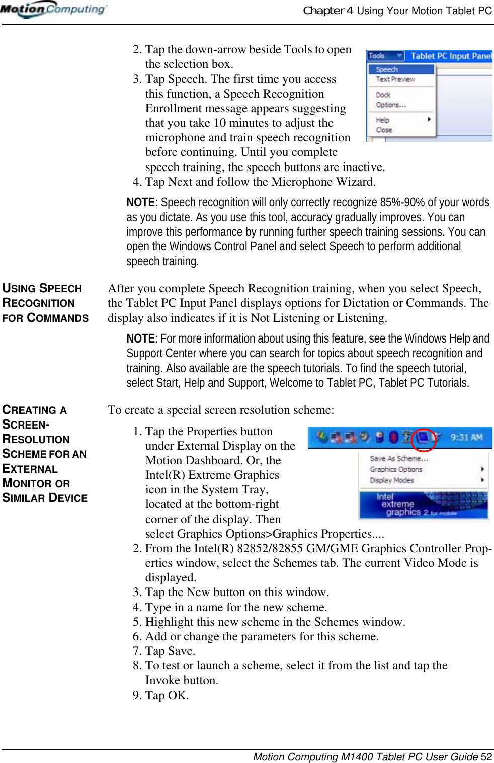 Chapter 4  Using Your Motion Tablet PCMotion Computing M1400 Tablet PC User Guide 522. Tap the down-arrow beside Tools to open the selection box. 3. Tap Speech. The first time you access this function, a Speech Recognition Enrollment message appears suggesting that you take 10 minutes to adjust the microphone and train speech recognition before continuing. Until you complete speech training, the speech buttons are inactive.4. Tap Next and follow the Microphone Wizard.NOTE: Speech recognition will only correctly recognize 85%-90% of your words as you dictate. As you use this tool, accuracy gradually improves. You can improve this performance by running further speech training sessions. You can open the Windows Control Panel and select Speech to perform additional speech training.USING SPEECH RECOGNITION FOR COMMANDSAfter you complete Speech Recognition training, when you select Speech, the Tablet PC Input Panel displays options for Dictation or Commands. The display also indicates if it is Not Listening or Listening.NOTE: For more information about using this feature, see the Windows Help and Support Center where you can search for topics about speech recognition and training. Also available are the speech tutorials. To find the speech tutorial, select Start, Help and Support, Welcome to Tablet PC, Tablet PC Tutorials.CREATING A SCREEN-RESOLUTION SCHEME FOR AN EXTERNAL MONITOR OR SIMILAR DEVICETo create a special screen resolution scheme:1. Tap the Properties button under External Display on the Motion Dashboard. Or, the Intel(R) Extreme Graphics icon in the System Tray, located at the bottom-right corner of the display. Then select Graphics Options&gt;Graphics Properties....2. From the Intel(R) 82852/82855 GM/GME Graphics Controller Prop-erties window, select the Schemes tab. The current Video Mode is displayed.3. Tap the New button on this window.4. Type in a name for the new scheme.5. Highlight this new scheme in the Schemes window.6. Add or change the parameters for this scheme.7. Tap Save. 8. To test or launch a scheme, select it from the list and tap the Invoke button.9. Tap OK.