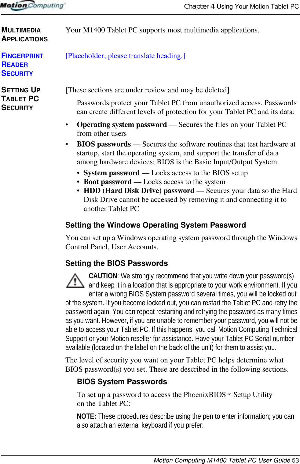 Chapter 4  Using Your Motion Tablet PCMotion Computing M1400 Tablet PC User Guide 53MULTIMEDIA APPLICATIONSYour M1400 Tablet PC supports most multimedia applications.FINGERPRINT READER SECURITY[Placeholder; please translate heading.]SETTING UP TABLET PC SECURITY[These sections are under review and may be deleted]Passwords protect your Tablet PC from unauthorized access. Passwords can create different levels of protection for your Tablet PC and its data:•Operating system password — Secures the files on your Tablet PC from other users•BIOS passwords — Secures the software routines that test hardware at startup, start the operating system, and support the transfer of data among hardware devices; BIOS is the Basic Input/Output System•System password — Locks access to the BIOS setup •Boot password — Locks access to the system•HDD (Hard Disk Drive) password — Secures your data so the Hard Disk Drive cannot be accessed by removing it and connecting it to another Tablet PCSetting the Windows Operating System PasswordYou can set up a Windows operating system password through the Windows Control Panel, User Accounts. Setting the BIOS PasswordsCAUTION: We strongly recommend that you write down your password(s) and keep it in a location that is appropriate to your work environment. If you enter a wrong BIOS System password several times, you will be locked out of the system. If you become locked out, you can restart the Tablet PC and retry the password again. You can repeat restarting and retrying the password as many times as you want. However, if you are unable to remember your password, you will not be able to access your Tablet PC. If this happens, you call Motion Computing Technical Support or your Motion reseller for assistance. Have your Tablet PC Serial number available (located on the label on the back of the unit) for them to assist you.The level of security you want on your Tablet PC helps determine what BIOS password(s) you set. These are described in the following sections.BIOS System PasswordsTo set up a password to access the PhoenixBIOSTM Setup Utility on the Tablet PC:NOTE: These procedures describe using the pen to enter information; you can also attach an external keyboard if you prefer.