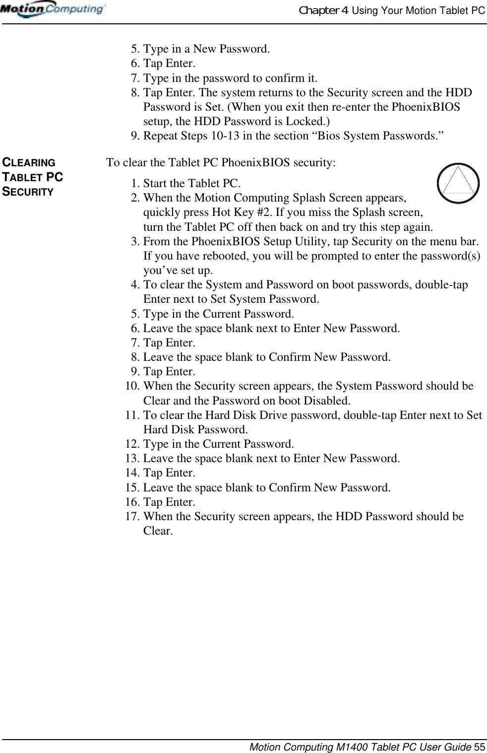 Chapter 4  Using Your Motion Tablet PCMotion Computing M1400 Tablet PC User Guide 555. Type in a New Password.6. Tap Enter.7. Type in the password to confirm it. 8. Tap Enter. The system returns to the Security screen and the HDD Password is Set. (When you exit then re-enter the PhoenixBIOS setup, the HDD Password is Locked.)9. Repeat Steps 10-13 in the section “Bios System Passwords.”CLEARING TABLET PC SECURITYTo clear the Tablet PC PhoenixBIOS security:1. Start the Tablet PC.2. When the Motion Computing Splash Screen appears, quickly press Hot Key #2. If you miss the Splash screen, turn the Tablet PC off then back on and try this step again.3. From the PhoenixBIOS Setup Utility, tap Security on the menu bar. If you have rebooted, you will be prompted to enter the password(s) you’ve set up.4. To clear the System and Password on boot passwords, double-tap Enter next to Set System Password.5. Type in the Current Password. 6. Leave the space blank next to Enter New Password.7. Tap Enter.8. Leave the space blank to Confirm New Password.9. Tap Enter.10. When the Security screen appears, the System Password should be Clear and the Password on boot Disabled.11. To clear the Hard Disk Drive password, double-tap Enter next to Set Hard Disk Password.12. Type in the Current Password. 13. Leave the space blank next to Enter New Password.14. Tap Enter.15. Leave the space blank to Confirm New Password.16. Tap Enter.17. When the Security screen appears, the HDD Password should be Clear.