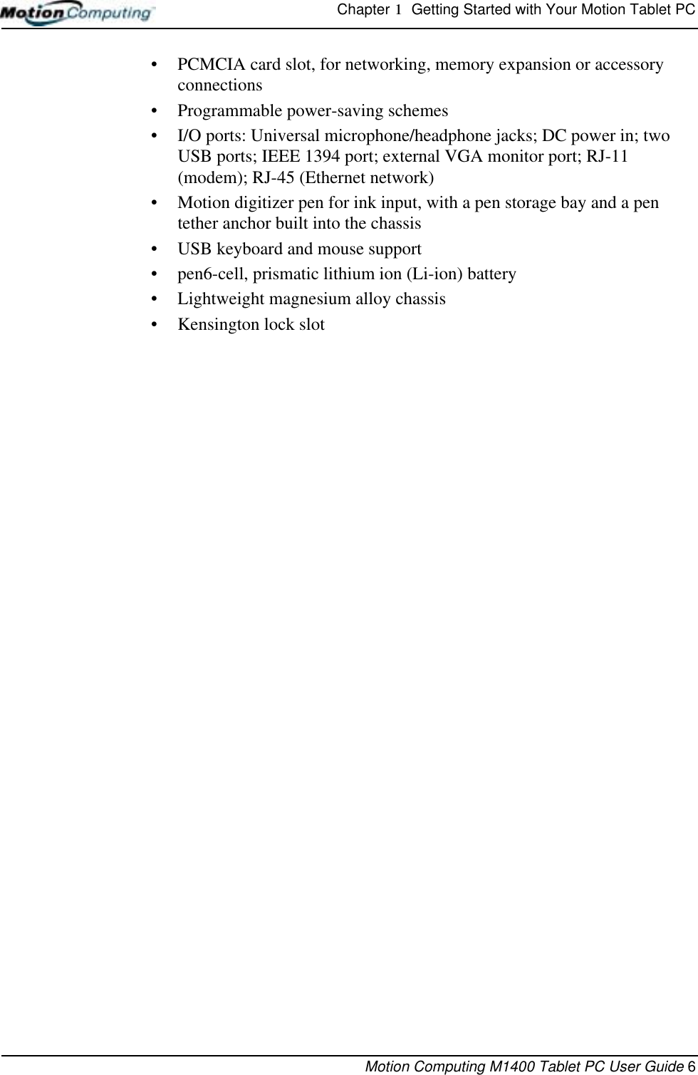 Chapter 1  Getting Started with Your Motion Tablet PCMotion Computing M1400 Tablet PC User Guide 6• PCMCIA card slot, for networking, memory expansion or accessory connections• Programmable power-saving schemes• I/O ports: Universal microphone/headphone jacks; DC power in; two USB ports; IEEE 1394 port; external VGA monitor port; RJ-11 (modem); RJ-45 (Ethernet network)• Motion digitizer pen for ink input, with a pen storage bay and a pen tether anchor built into the chassis• USB keyboard and mouse support• pen6-cell, prismatic lithium ion (Li-ion) battery• Lightweight magnesium alloy chassis• Kensington lock slot