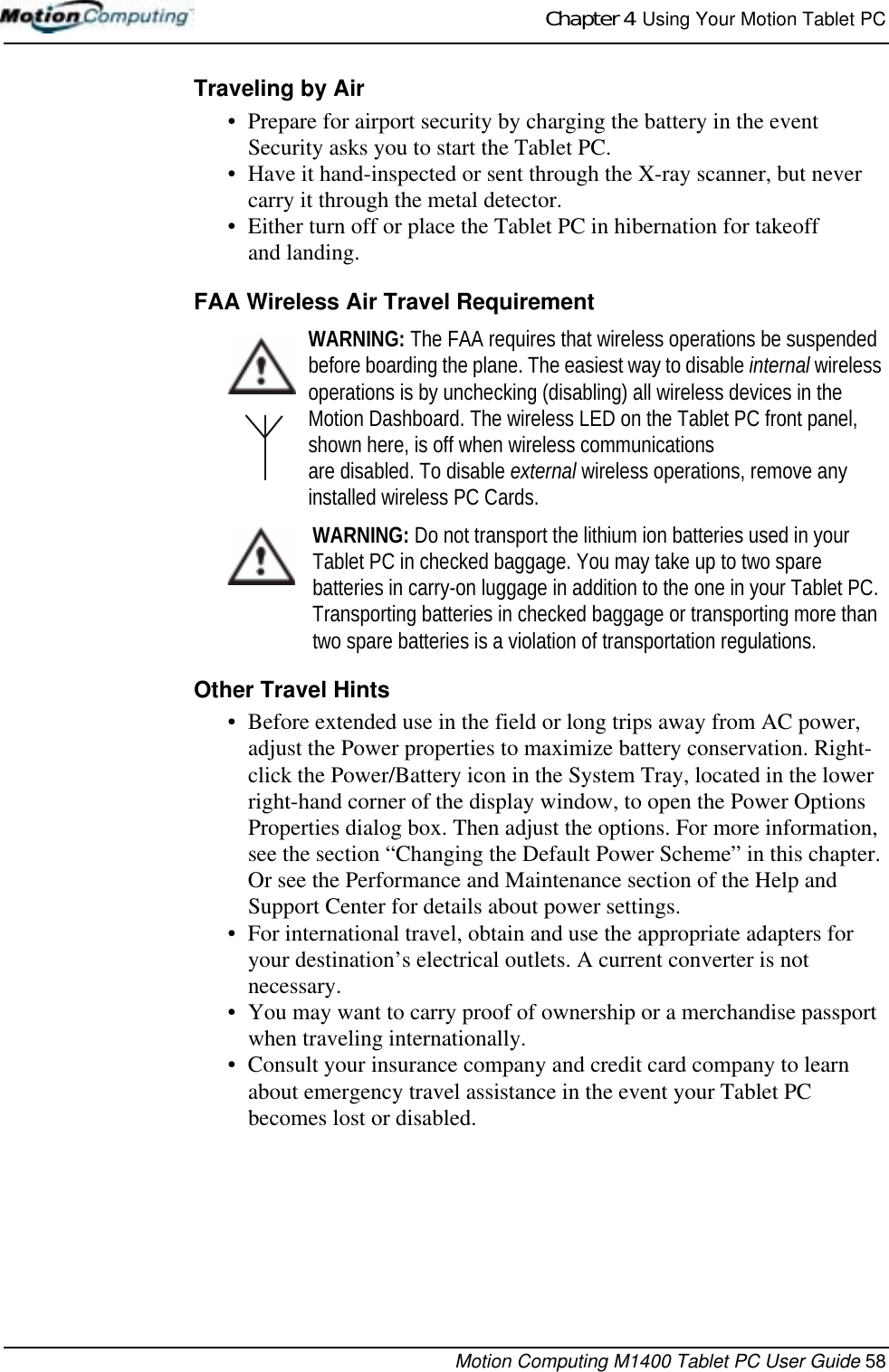 Chapter 4  Using Your Motion Tablet PCMotion Computing M1400 Tablet PC User Guide 58Traveling by Air• Prepare for airport security by charging the battery in the event Security asks you to start the Tablet PC. • Have it hand-inspected or sent through the X-ray scanner, but never carry it through the metal detector.• Either turn off or place the Tablet PC in hibernation for takeoff and landing.FAA Wireless Air Travel RequirementWARNING: The FAA requires that wireless operations be suspended before boarding the plane. The easiest way to disable internal wireless operations is by unchecking (disabling) all wireless devices in the Motion Dashboard. The wireless LED on the Tablet PC front panel, shown here, is off when wireless communications are disabled. To disable external wireless operations, remove any installed wireless PC Cards.WARNING: Do not transport the lithium ion batteries used in your Tablet PC in checked baggage. You may take up to two spare batteries in carry-on luggage in addition to the one in your Tablet PC. Transporting batteries in checked baggage or transporting more than two spare batteries is a violation of transportation regulations.Other Travel Hints• Before extended use in the field or long trips away from AC power, adjust the Power properties to maximize battery conservation. Right-click the Power/Battery icon in the System Tray, located in the lower right-hand corner of the display window, to open the Power Options Properties dialog box. Then adjust the options. For more information, see the section “Changing the Default Power Scheme” in this chapter. Or see the Performance and Maintenance section of the Help and Support Center for details about power settings.• For international travel, obtain and use the appropriate adapters for your destination’s electrical outlets. A current converter is not necessary.• You may want to carry proof of ownership or a merchandise passport when traveling internationally. • Consult your insurance company and credit card company to learn about emergency travel assistance in the event your Tablet PC becomes lost or disabled.