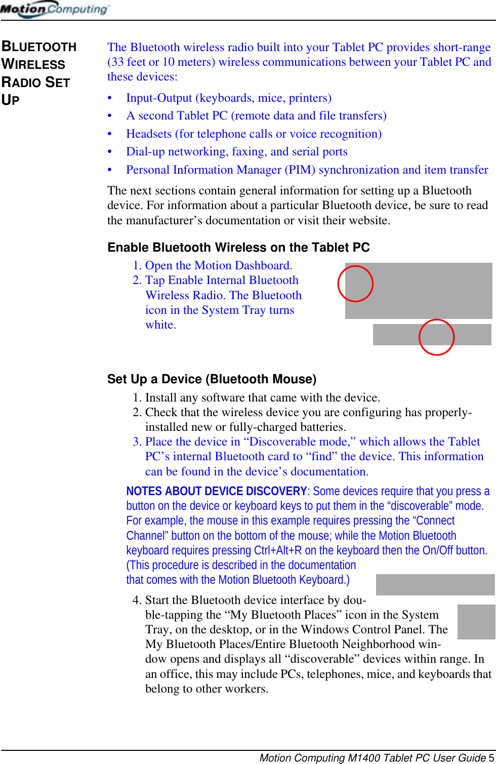 Motion Computing M1400 Tablet PC User Guide 5BLUETOOTH WIRELESS RADIO SET UPThe Bluetooth wireless radio built into your Tablet PC provides short-range (33 feet or 10 meters) wireless communications between your Tablet PC and these devices:• Input-Output (keyboards, mice, printers)• A second Tablet PC (remote data and file transfers)• Headsets (for telephone calls or voice recognition)• Dial-up networking, faxing, and serial ports• Personal Information Manager (PIM) synchronization and item transfer The next sections contain general information for setting up a Bluetooth device. For information about a particular Bluetooth device, be sure to read the manufacturer’s documentation or visit their website. Enable Bluetooth Wireless on the Tablet PC1. Open the Motion Dashboard.2. Tap Enable Internal Bluetooth Wireless Radio. The Bluetooth icon in the System Tray turns white.Set Up a Device (Bluetooth Mouse)1. Install any software that came with the device.2. Check that the wireless device you are configuring has properly-installed new or fully-charged batteries.3. Place the device in “Discoverable mode,” which allows the Tablet PC’s internal Bluetooth card to “find” the device. This information can be found in the device’s documentation. NOTES ABOUT DEVICE DISCOVERY: Some devices require that you press a button on the device or keyboard keys to put them in the “discoverable” mode. For example, the mouse in this example requires pressing the “Connect Channel” button on the bottom of the mouse; while the Motion Bluetooth keyboard requires pressing Ctrl+Alt+R on the keyboard then the On/Off button. (This procedure is described in the documentation that comes with the Motion Bluetooth Keyboard.)4. Start the Bluetooth device interface by dou-ble-tapping the “My Bluetooth Places” icon in the System Tray, on the desktop, or in the Windows Control Panel. The My Bluetooth Places/Entire Bluetooth Neighborhood win-dow opens and displays all “discoverable” devices within range. In an office, this may include PCs, telephones, mice, and keyboards that belong to other workers.