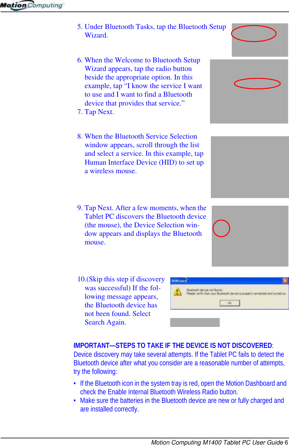 Motion Computing M1400 Tablet PC User Guide 65. Under Bluetooth Tasks, tap the Bluetooth Setup Wizard.6. When the Welcome to Bluetooth Setup Wizard appears, tap the radio button beside the appropriate option. In this example, tap “I know the service I want to use and I want to find a Bluetooth device that provides that service.”7. Tap Next. 8. When the Bluetooth Service Selection window appears, scroll through the list and select a service. In this example, tap Human Interface Device (HID) to set up a wireless mouse.9. Tap Next. After a few moments, when the Tablet PC discovers the Bluetooth device (the mouse), the Device Selection win-dow appears and displays the Bluetooth mouse. 10.(Skip this step if discovery was successful) If the fol-lowing message appears, the Bluetooth device has not been found. Select Search Again. IMPORTANT—STEPS TO TAKE IF THE DEVICE IS NOT DISCOVERED: Device discovery may take several attempts. If the Tablet PC fails to detect the Bluetooth device after what you consider are a reasonable number of attempts, try the following:• If the Bluetooth icon in the system tray is red, open the Motion Dashboard and check the Enable Internal Bluetooth Wireless Radio button.• Make sure the batteries in the Bluetooth device are new or fully charged and are installed correctly.