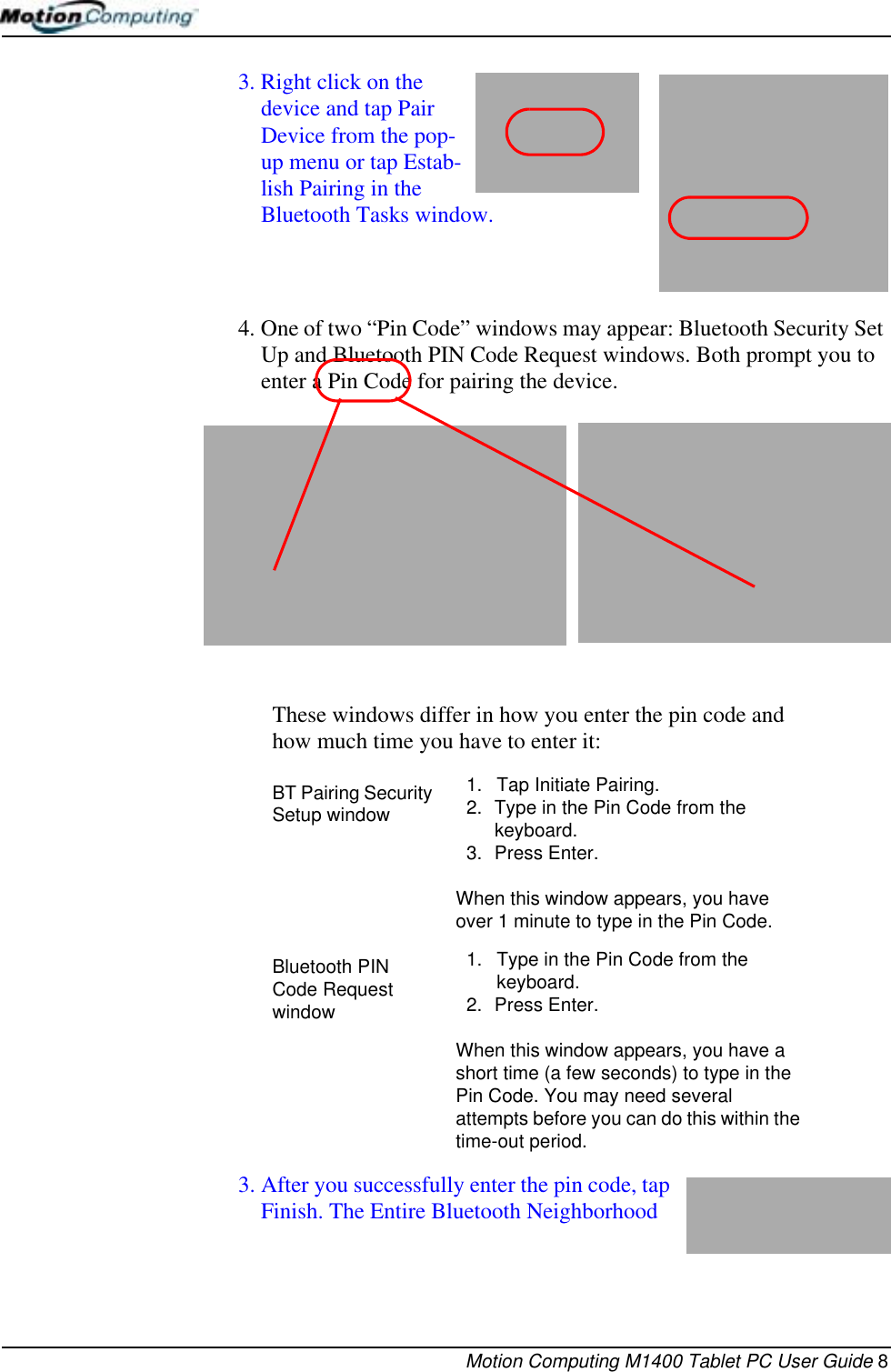 Motion Computing M1400 Tablet PC User Guide 83. Right click on the device and tap Pair Device from the pop-up menu or tap Estab-lish Pairing in the Bluetooth Tasks window. 4. One of two “Pin Code” windows may appear: Bluetooth Security Set Up and Bluetooth PIN Code Request windows. Both prompt you to enter a Pin Code for pairing the device. 3. After you successfully enter the pin code, tap Finish. The Entire Bluetooth Neighborhood These windows differ in how you enter the pin code and how much time you have to enter it:BT Pairing Security Setup window1. Tap Initiate Pairing.2. Type in the Pin Code from the keyboard.3. Press Enter. When this window appears, you have over 1 minute to type in the Pin Code.Bluetooth PIN Code Request window1. Type in the Pin Code from the keyboard.2. Press Enter. When this window appears, you have a short time (a few seconds) to type in the Pin Code. You may need several attempts before you can do this within the time-out period.