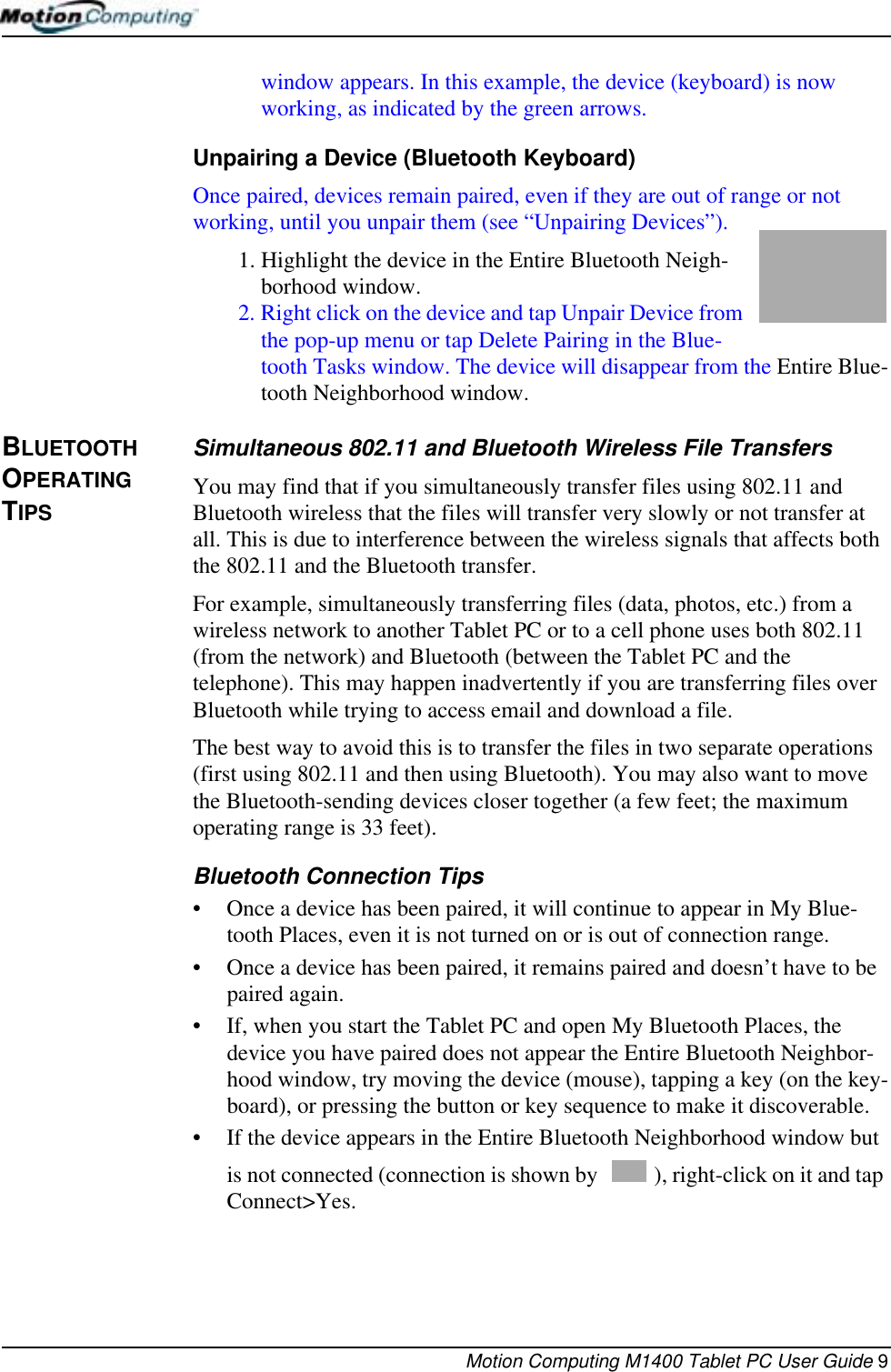 Motion Computing M1400 Tablet PC User Guide 9window appears. In this example, the device (keyboard) is now working, as indicated by the green arrows.Unpairing a Device (Bluetooth Keyboard) Once paired, devices remain paired, even if they are out of range or not working, until you unpair them (see “Unpairing Devices”).1. Highlight the device in the Entire Bluetooth Neigh-borhood window. 2. Right click on the device and tap Unpair Device from the pop-up menu or tap Delete Pairing in the Blue-tooth Tasks window. The device will disappear from the Entire Blue-tooth Neighborhood window.BLUETOOTH OPERATING TIPSSimultaneous 802.11 and Bluetooth Wireless File TransfersYou may find that if you simultaneously transfer files using 802.11 and Bluetooth wireless that the files will transfer very slowly or not transfer at all. This is due to interference between the wireless signals that affects both the 802.11 and the Bluetooth transfer.For example, simultaneously transferring files (data, photos, etc.) from a wireless network to another Tablet PC or to a cell phone uses both 802.11 (from the network) and Bluetooth (between the Tablet PC and the telephone). This may happen inadvertently if you are transferring files over Bluetooth while trying to access email and download a file.The best way to avoid this is to transfer the files in two separate operations (first using 802.11 and then using Bluetooth). You may also want to move the Bluetooth-sending devices closer together (a few feet; the maximum operating range is 33 feet).Bluetooth Connection Tips• Once a device has been paired, it will continue to appear in My Blue-tooth Places, even it is not turned on or is out of connection range.• Once a device has been paired, it remains paired and doesn’t have to be paired again.• If, when you start the Tablet PC and open My Bluetooth Places, the device you have paired does not appear the Entire Bluetooth Neighbor-hood window, try moving the device (mouse), tapping a key (on the key-board), or pressing the button or key sequence to make it discoverable.• If the device appears in the Entire Bluetooth Neighborhood window but is not connected (connection is shown by  ), right-click on it and tap Connect&gt;Yes.