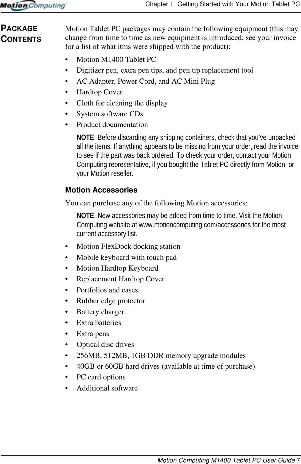 Chapter 1  Getting Started with Your Motion Tablet PCMotion Computing M1400 Tablet PC User Guide 7PACKAGE CONTENTSMotion Tablet PC packages may contain the following equipment (this may change from time to time as new equipment is introduced; see your invoice for a list of what itms were shipped with the product):• Motion M1400 Tablet PC• Digitizer pen, extra pen tips, and pen tip replacement tool• AC Adapter, Power Cord, and AC Mini Plug• Hardtop Cover• Cloth for cleaning the display• System software CDs • Product documentationNOTE: Before discarding any shipping containers, check that you’ve unpacked all the items. If anything appears to be missing from your order, read the invoice to see if the part was back ordered. To check your order, contact your Motion Computing representative, if you bought the Tablet PC directly from Motion, or your Motion reseller.Motion AccessoriesYou can purchase any of the following Motion accessories:NOTE: New accessories may be added from time to time. Visit the Motion Computing website at www.motioncomputing.com/accessories for the most current accessory list.• Motion FlexDock docking station • Mobile keyboard with touch pad• Motion Hardtop Keyboard• Replacement Hardtop Cover• Portfolios and cases• Rubber edge protector• Battery charger• Extra batteries• Extra pens• Optical disc drives• 256MB, 512MB, 1GB DDR memory upgrade modules• 40GB or 60GB hard drives (available at time of purchase)• PC card options• Additional software