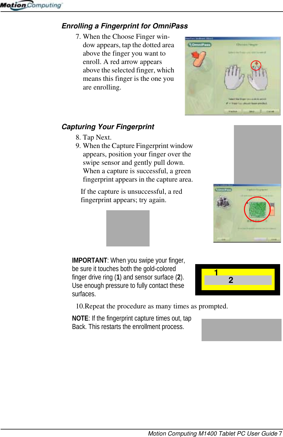 Motion Computing M1400 Tablet PC User Guide 7Enrolling a Fingerprint for OmniPass7. When the Choose Finger win-dow appears, tap the dotted area above the finger you want to enroll. A red arrow appears above the selected finger, which means this finger is the one you are enrolling. Capturing Your Fingerprint 8. Tap Next.9. When the Capture Fingerprint window appears, position your finger over the swipe sensor and gently pull down. When a capture is successful, a green fingerprint appears in the capture area. If the capture is unsuccessful, a red fingerprint appears; try again.IMPORTANT: When you swipe your finger, be sure it touches both the gold-colored finger drive ring (1) and sensor surface (2). Use enough pressure to fully contact these surfaces. 10.Repeat the procedure as many times as prompted.NOTE: If the fingerprint capture times out, tap Back. This restarts the enrollment process.21