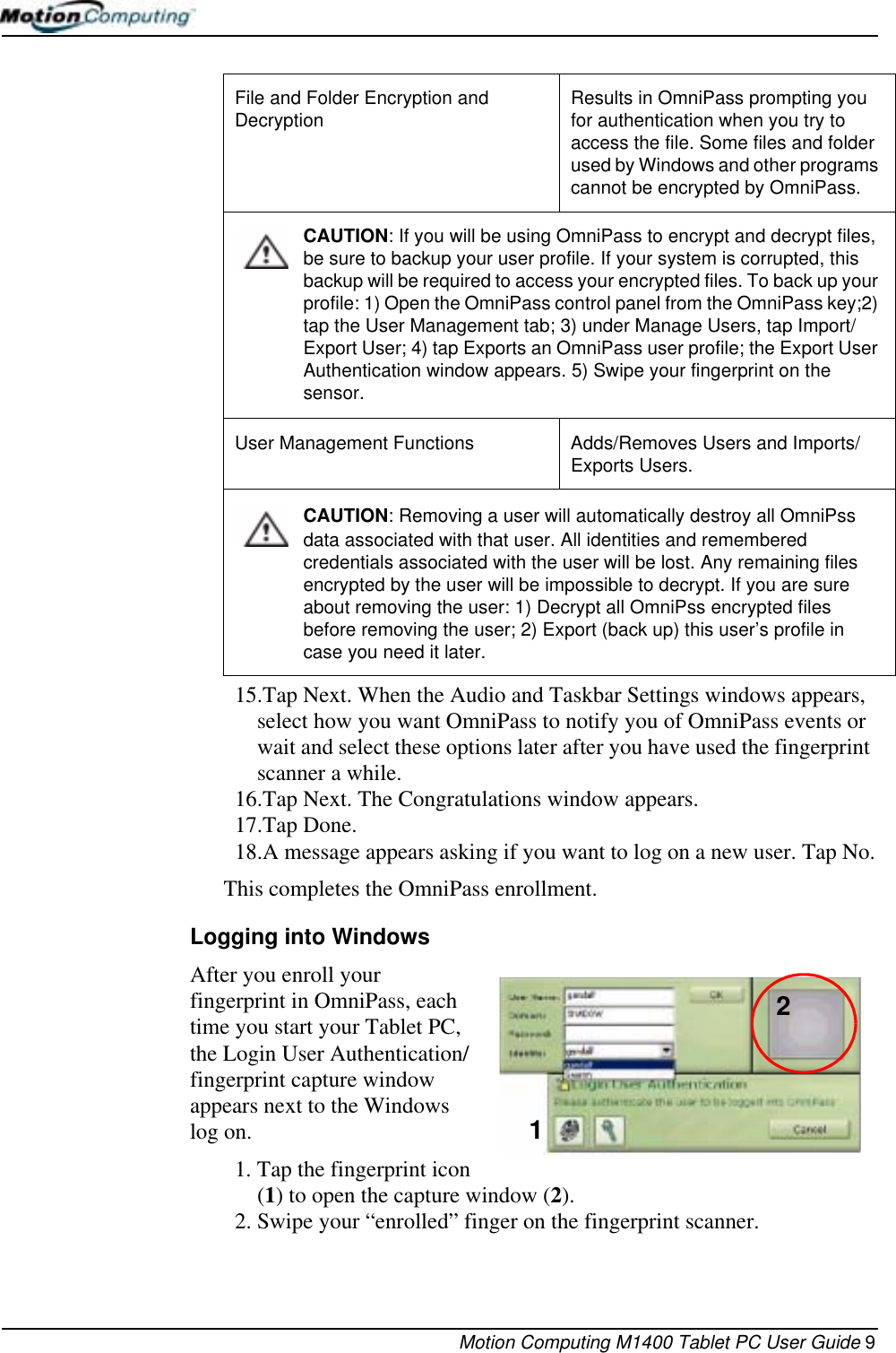 Motion Computing M1400 Tablet PC User Guide 915.Tap Next. When the Audio and Taskbar Settings windows appears, select how you want OmniPass to notify you of OmniPass events or wait and select these options later after you have used the fingerprint scanner a while.16.Tap Next. The Congratulations window appears. 17.Tap Done.18.A message appears asking if you want to log on a new user. Tap No.This completes the OmniPass enrollment.Logging into WindowsAfter you enroll your fingerprint in OmniPass, each time you start your Tablet PC, the Login User Authentication/fingerprint capture window appears next to the Windows log on. 1. Tap the fingerprint icon (1) to open the capture window (2).2. Swipe your “enrolled” finger on the fingerprint scanner.File and Folder Encryption and Decryption Results in OmniPass prompting you for authentication when you try to access the file. Some files and folder used by Windows and other programs cannot be encrypted by OmniPass.CAUTION: If you will be using OmniPass to encrypt and decrypt files, be sure to backup your user profile. If your system is corrupted, this backup will be required to access your encrypted files. To back up your profile: 1) Open the OmniPass control panel from the OmniPass key;2) tap the User Management tab; 3) under Manage Users, tap Import/Export User; 4) tap Exports an OmniPass user profile; the Export User Authentication window appears. 5) Swipe your fingerprint on the sensor.User Management Functions Adds/Removes Users and Imports/Exports Users.CAUTION: Removing a user will automatically destroy all OmniPss data associated with that user. All identities and remembered credentials associated with the user will be lost. Any remaining files encrypted by the user will be impossible to decrypt. If you are sure about removing the user: 1) Decrypt all OmniPss encrypted files before removing the user; 2) Export (back up) this user’s profile in case you need it later.12