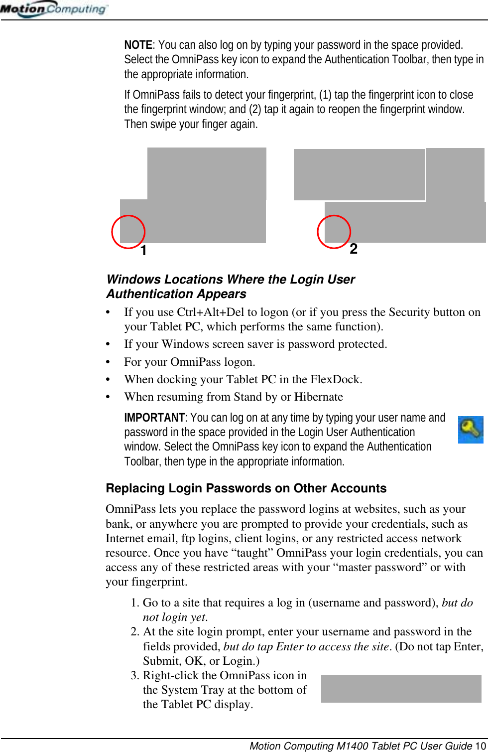 Motion Computing M1400 Tablet PC User Guide 10NOTE: You can also log on by typing your password in the space provided. Select the OmniPass key icon to expand the Authentication Toolbar, then type in the appropriate information.If OmniPass fails to detect your fingerprint, (1) tap the fingerprint icon to close the fingerprint window; and (2) tap it again to reopen the fingerprint window. Then swipe your finger again. Windows Locations Where the Login User Authentication Appears• If you use Ctrl+Alt+Del to logon (or if you press the Security button on your Tablet PC, which performs the same function).• If your Windows screen saver is password protected.• For your OmniPass logon.• When docking your Tablet PC in the FlexDock.• When resuming from Stand by or HibernateIMPORTANT: You can log on at any time by typing your user name and password in the space provided in the Login User Authentication window. Select the OmniPass key icon to expand the Authentication Toolbar, then type in the appropriate information.Replacing Login Passwords on Other AccountsOmniPass lets you replace the password logins at websites, such as your bank, or anywhere you are prompted to provide your credentials, such as Internet email, ftp logins, client logins, or any restricted access network resource. Once you have “taught” OmniPass your login credentials, you can access any of these restricted areas with your “master password” or with your fingerprint.1. Go to a site that requires a log in (username and password), but do not login yet. 2. At the site login prompt, enter your username and password in the fields provided, but do tap Enter to access the site. (Do not tap Enter, Submit, OK, or Login.)3. Right-click the OmniPass icon in the System Tray at the bottom of the Tablet PC display.12