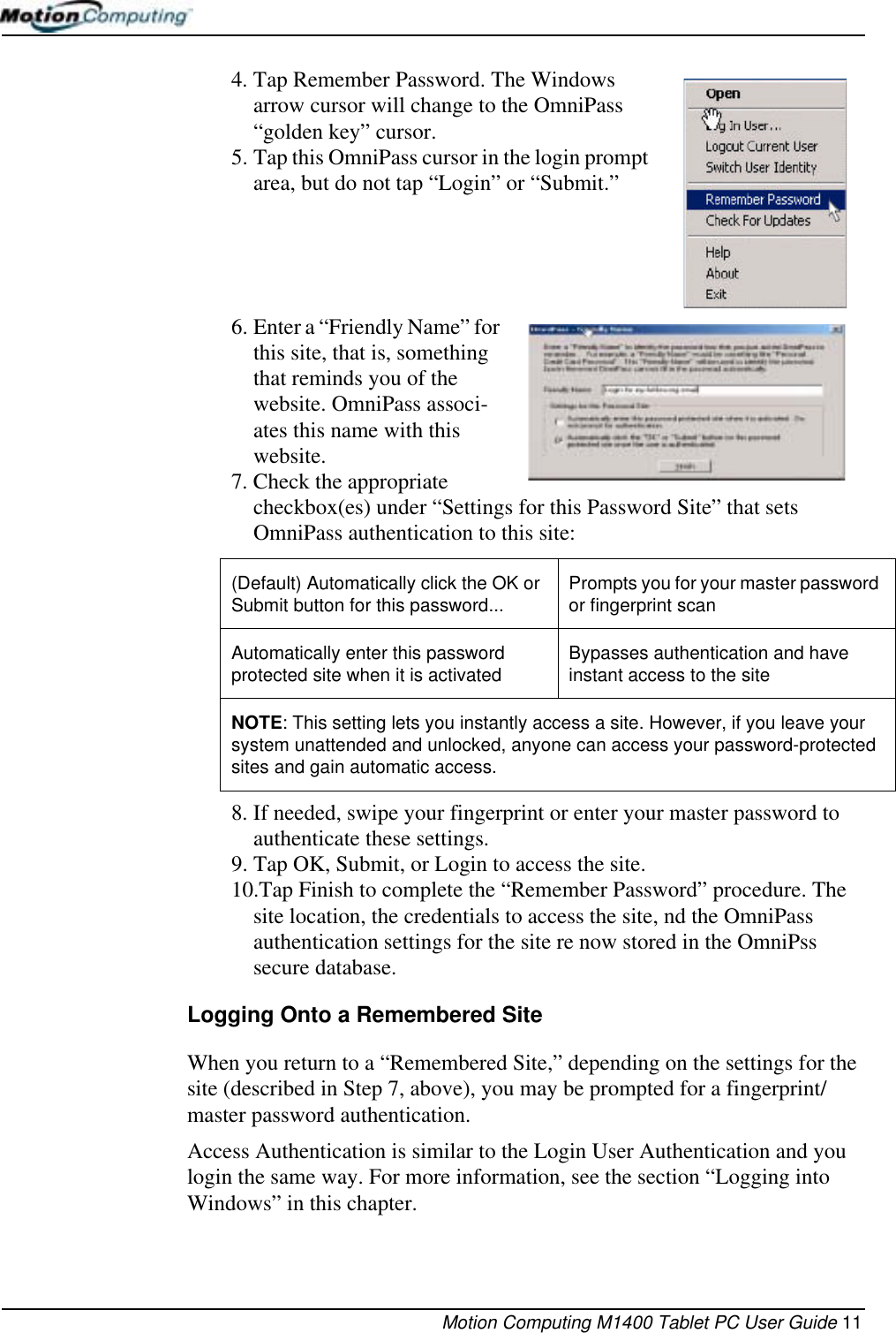 Motion Computing M1400 Tablet PC User Guide 114. Tap Remember Password. The Windows arrow cursor will change to the OmniPass “golden key” cursor.5. Tap this OmniPass cursor in the login prompt area, but do not tap “Login” or “Submit.”6. Enter a “Friendly Name” for this site, that is, something that reminds you of the website. OmniPass associ-ates this name with this website.7. Check the appropriate checkbox(es) under “Settings for this Password Site” that sets OmniPass authentication to this site:8. If needed, swipe your fingerprint or enter your master password to authenticate these settings.9. Tap OK, Submit, or Login to access the site.10.Tap Finish to complete the “Remember Password” procedure. The site location, the credentials to access the site, nd the OmniPass authentication settings for the site re now stored in the OmniPss secure database.Logging Onto a Remembered SiteWhen you return to a “Remembered Site,” depending on the settings for the site (described in Step 7, above), you may be prompted for a fingerprint/master password authentication. Access Authentication is similar to the Login User Authentication and you login the same way. For more information, see the section “Logging into Windows” in this chapter.(Default) Automatically click the OK or Submit button for this password... Prompts you for your master password or fingerprint scanAutomatically enter this password protected site when it is activated Bypasses authentication and have instant access to the siteNOTE: This setting lets you instantly access a site. However, if you leave your system unattended and unlocked, anyone can access your password-protected sites and gain automatic access.