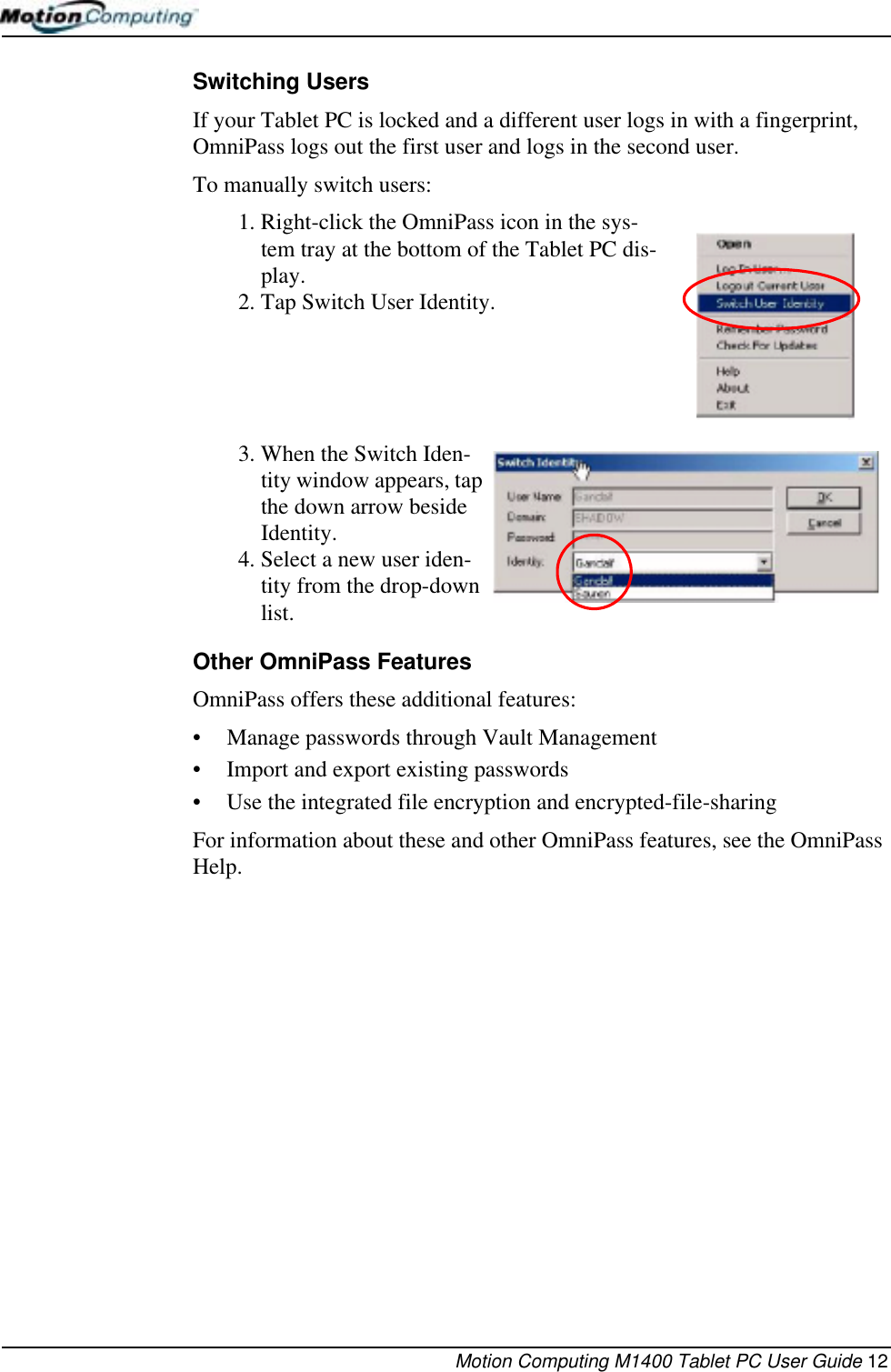 Motion Computing M1400 Tablet PC User Guide 12Switching UsersIf your Tablet PC is locked and a different user logs in with a fingerprint, OmniPass logs out the first user and logs in the second user.To manually switch users:1. Right-click the OmniPass icon in the sys-tem tray at the bottom of the Tablet PC dis-play.2. Tap Switch User Identity.3. When the Switch Iden-tity window appears, tap the down arrow beside Identity. 4. Select a new user iden-tity from the drop-down list.Other OmniPass FeaturesOmniPass offers these additional features:• Manage passwords through Vault Management• Import and export existing passwords• Use the integrated file encryption and encrypted-file-sharingFor information about these and other OmniPass features, see the OmniPass Help.