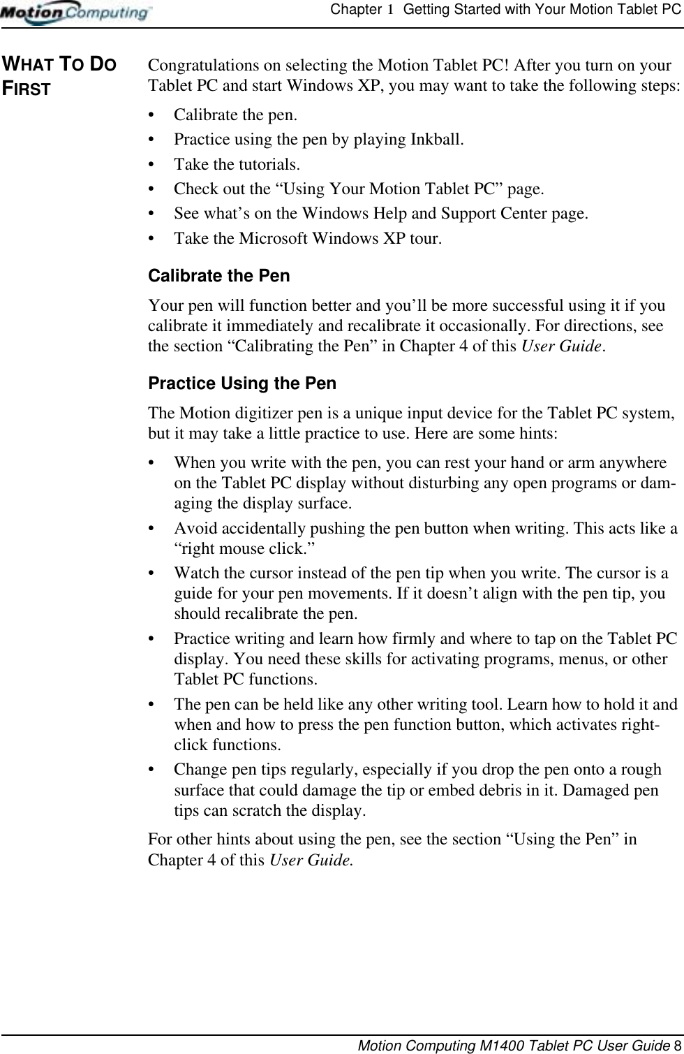 Chapter 1  Getting Started with Your Motion Tablet PCMotion Computing M1400 Tablet PC User Guide 8WHAT TO DO FIRSTCongratulations on selecting the Motion Tablet PC! After you turn on your Tablet PC and start Windows XP, you may want to take the following steps:• Calibrate the pen.• Practice using the pen by playing Inkball.• Take the tutorials.• Check out the “Using Your Motion Tablet PC” page.• See what’s on the Windows Help and Support Center page.• Take the Microsoft Windows XP tour.Calibrate the PenYour pen will function better and you’ll be more successful using it if you calibrate it immediately and recalibrate it occasionally. For directions, see the section “Calibrating the Pen” in Chapter 4 of this User Guide.Practice Using the PenThe Motion digitizer pen is a unique input device for the Tablet PC system, but it may take a little practice to use. Here are some hints:• When you write with the pen, you can rest your hand or arm anywhere on the Tablet PC display without disturbing any open programs or dam-aging the display surface.• Avoid accidentally pushing the pen button when writing. This acts like a “right mouse click.”• Watch the cursor instead of the pen tip when you write. The cursor is a guide for your pen movements. If it doesn’t align with the pen tip, you should recalibrate the pen.• Practice writing and learn how firmly and where to tap on the Tablet PC display. You need these skills for activating programs, menus, or other Tablet PC functions. • The pen can be held like any other writing tool. Learn how to hold it and when and how to press the pen function button, which activates right-click functions.• Change pen tips regularly, especially if you drop the pen onto a rough surface that could damage the tip or embed debris in it. Damaged pen tips can scratch the display.For other hints about using the pen, see the section “Using the Pen” in Chapter 4 of this User Guide.