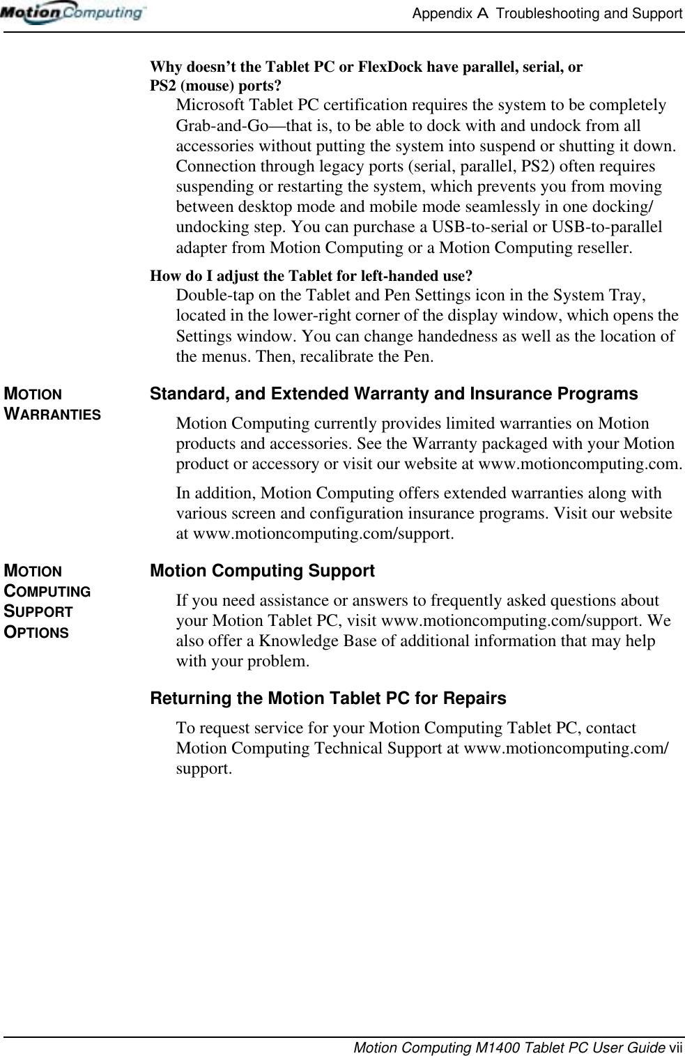 Appendix A  Troubleshooting and SupportMotion Computing M1400 Tablet PC User Guide viiWhy doesn’t the Tablet PC or FlexDock have parallel, serial, or PS2 (mouse) ports? Microsoft Tablet PC certification requires the system to be completely Grab-and-Go—that is, to be able to dock with and undock from all accessories without putting the system into suspend or shutting it down. Connection through legacy ports (serial, parallel, PS2) often requires suspending or restarting the system, which prevents you from moving between desktop mode and mobile mode seamlessly in one docking/undocking step. You can purchase a USB-to-serial or USB-to-parallel adapter from Motion Computing or a Motion Computing reseller.How do I adjust the Tablet for left-handed use? Double-tap on the Tablet and Pen Settings icon in the System Tray, located in the lower-right corner of the display window, which opens the Settings window. You can change handedness as well as the location of the menus. Then, recalibrate the Pen.MOTION WARRANTIESStandard, and Extended Warranty and Insurance ProgramsMotion Computing currently provides limited warranties on Motion products and accessories. See the Warranty packaged with your Motion product or accessory or visit our website at www.motioncomputing.com.In addition, Motion Computing offers extended warranties along with various screen and configuration insurance programs. Visit our website at www.motioncomputing.com/support. MOTION COMPUTING SUPPORT OPTIONSMotion Computing SupportIf you need assistance or answers to frequently asked questions about your Motion Tablet PC, visit www.motioncomputing.com/support. We also offer a Knowledge Base of additional information that may help with your problem. Returning the Motion Tablet PC for RepairsTo request service for your Motion Computing Tablet PC, contact Motion Computing Technical Support at www.motioncomputing.com/support.