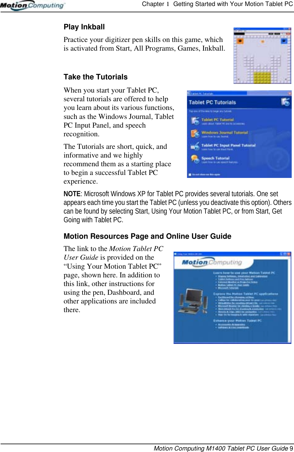 Chapter 1  Getting Started with Your Motion Tablet PCMotion Computing M1400 Tablet PC User Guide 9Play Inkball Practice your digitizer pen skills on this game, which is activated from Start, All Programs, Games, Inkball.Take the TutorialsWhen you start your Tablet PC, several tutorials are offered to help you learn about its various functions, such as the Windows Journal, Tablet PC Input Panel, and speech recognition. The Tutorials are short, quick, and informative and we highly recommend them as a starting place to begin a successful Tablet PC experience.NOTE: Microsoft Windows XP for Tablet PC provides several tutorials. One set appears each time you start the Tablet PC (unless you deactivate this option). Others can be found by selecting Start, Using Your Motion Tablet PC, or from Start, Get Going with Tablet PC.Motion Resources Page and Online User GuideThe link to the Motion Tablet PC User Guide is provided on the “Using Your Motion Tablet PC” page, shown here. In addition to this link, other instructions for using the pen, Dashboard, and other applications are included there. 