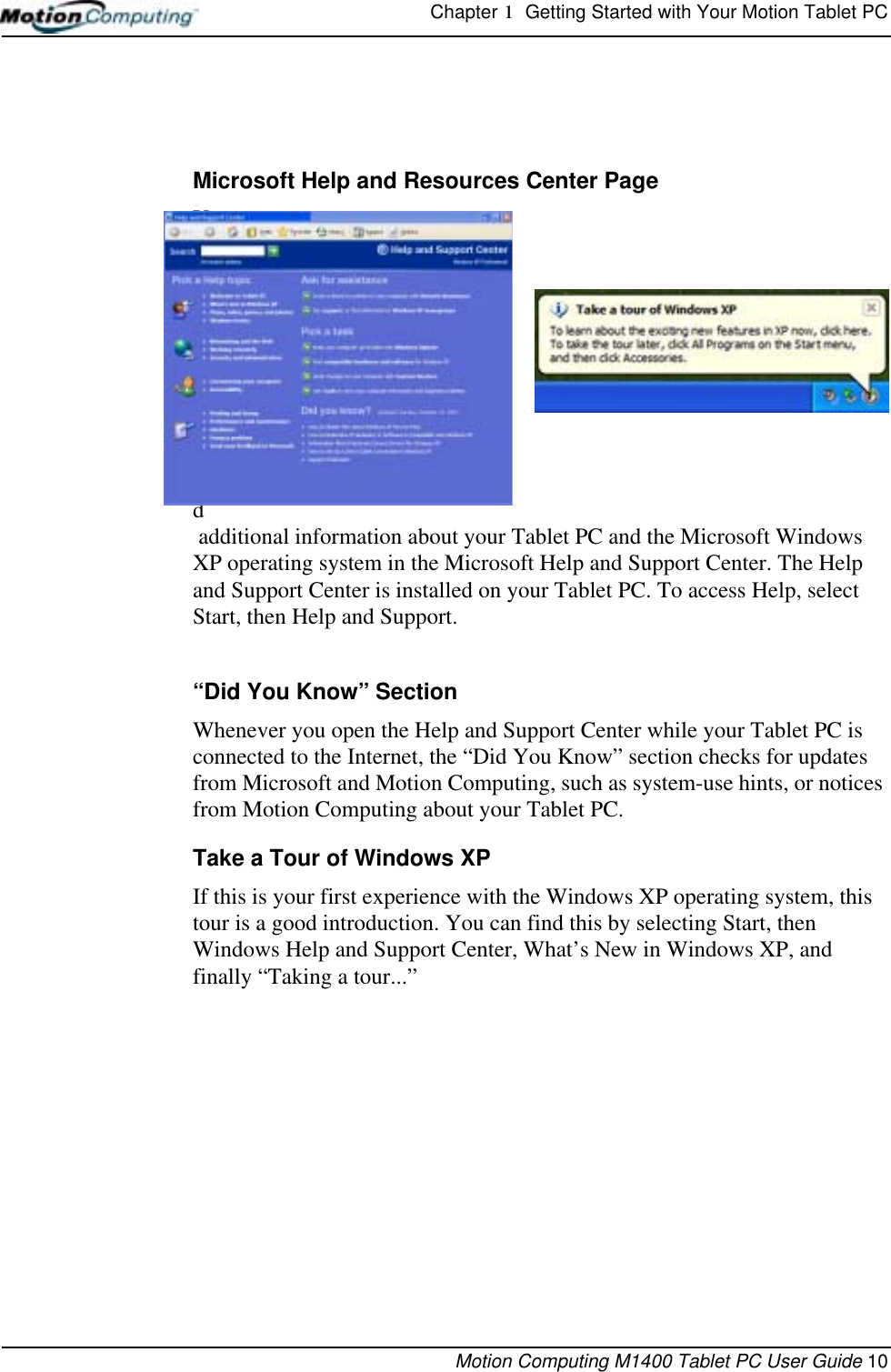 Chapter 1  Getting Started with Your Motion Tablet PCMotion Computing M1400 Tablet PC User Guide 10Microsoft Help and Resources Center PageYou can find additional information about your Tablet PC and the Microsoft Windows XP operating system in the Microsoft Help and Support Center. The Help and Support Center is installed on your Tablet PC. To access Help, select Start, then Help and Support.“Did You Know” SectionWhenever you open the Help and Support Center while your Tablet PC is connected to the Internet, the “Did You Know” section checks for updates from Microsoft and Motion Computing, such as system-use hints, or notices from Motion Computing about your Tablet PC.Take a Tour of Windows XPIf this is your first experience with the Windows XP operating system, this tour is a good introduction. You can find this by selecting Start, then Windows Help and Support Center, What’s New in Windows XP, and finally “Taking a tour...” 