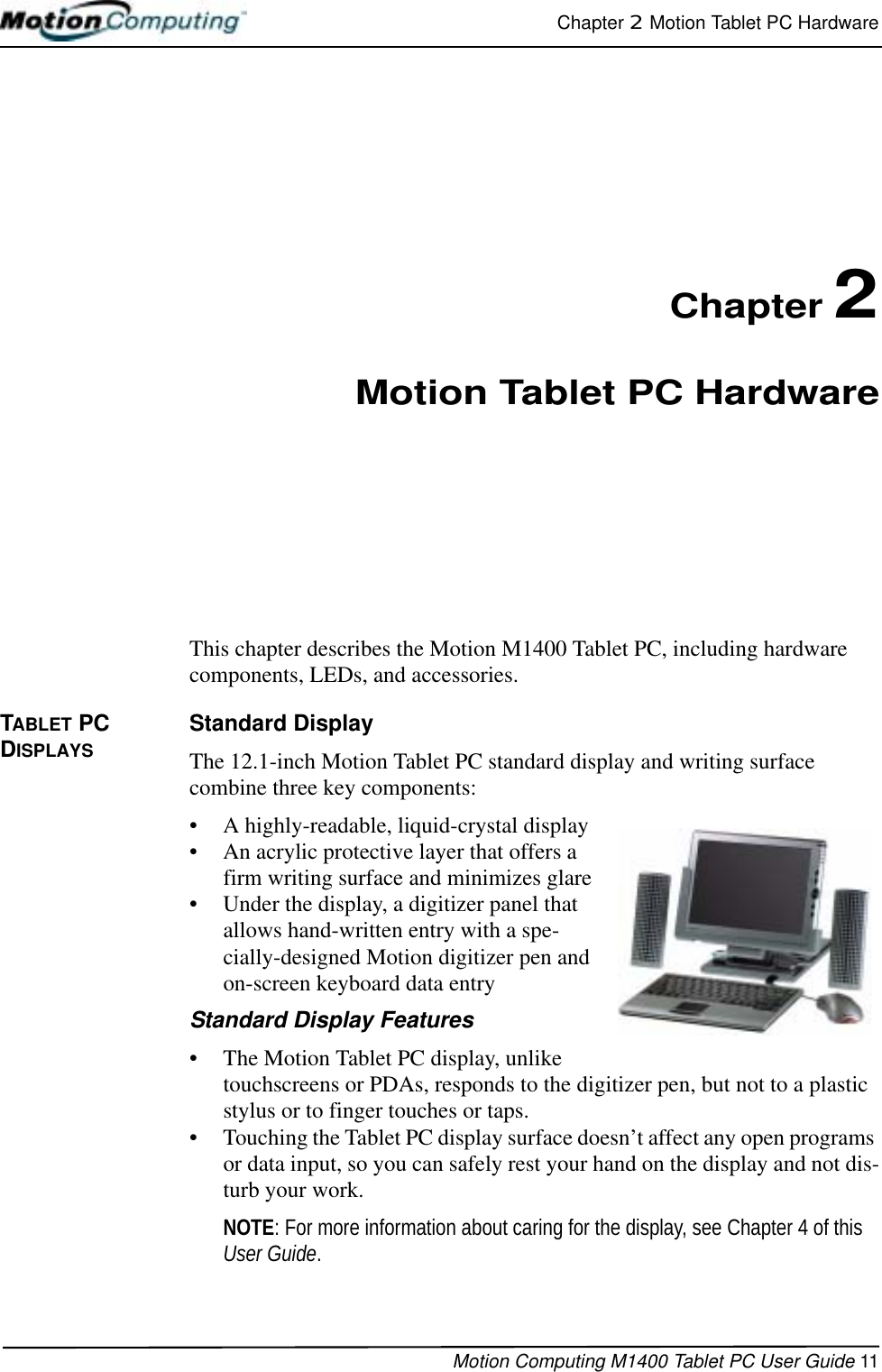 Chapter 2  Motion Tablet PC HardwareMotion Computing M1400 Tablet PC User Guide 11Chapter 2Motion Tablet PC HardwareThis chapter describes the Motion M1400 Tablet PC, including hardware components, LEDs, and accessories.TABLET PC DISPLAYSStandard DisplayThe 12.1-inch Motion Tablet PC standard display and writing surface combine three key components: • A highly-readable, liquid-crystal display • An acrylic protective layer that offers a firm writing surface and minimizes glare• Under the display, a digitizer panel that allows hand-written entry with a spe-cially-designed Motion digitizer pen and on-screen keyboard data entryStandard Display Features• The Motion Tablet PC display, unlike touchscreens or PDAs, responds to the digitizer pen, but not to a plastic stylus or to finger touches or taps. • Touching the Tablet PC display surface doesn’t affect any open programs or data input, so you can safely rest your hand on the display and not dis-turb your work.NOTE: For more information about caring for the display, see Chapter 4 of this User Guide.