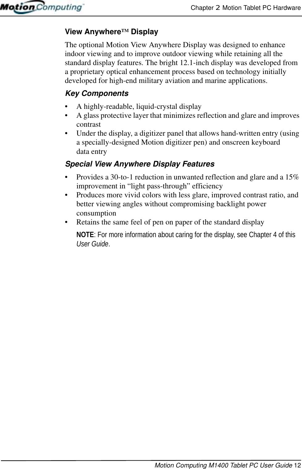 Chapter 2  Motion Tablet PC HardwareMotion Computing M1400 Tablet PC User Guide 12View AnywhereTM DisplayThe optional Motion View Anywhere Display was designed to enhance indoor viewing and to improve outdoor viewing while retaining all the standard display features. The bright 12.1-inch display was developed from a proprietary optical enhancement process based on technology initially developed for high-end military aviation and marine applications.Key Components• A highly-readable, liquid-crystal display• A glass protective layer that minimizes reflection and glare and improves contrast • Under the display, a digitizer panel that allows hand-written entry (using a specially-designed Motion digitizer pen) and onscreen keyboard data entrySpecial View Anywhere Display Features• Provides a 30-to-1 reduction in unwanted reflection and glare and a 15% improvement in “light pass-through” efficiency• Produces more vivid colors with less glare, improved contrast ratio, and better viewing angles without compromising backlight power consumption• Retains the same feel of pen on paper of the standard displayNOTE: For more information about caring for the display, see Chapter 4 of this User Guide.