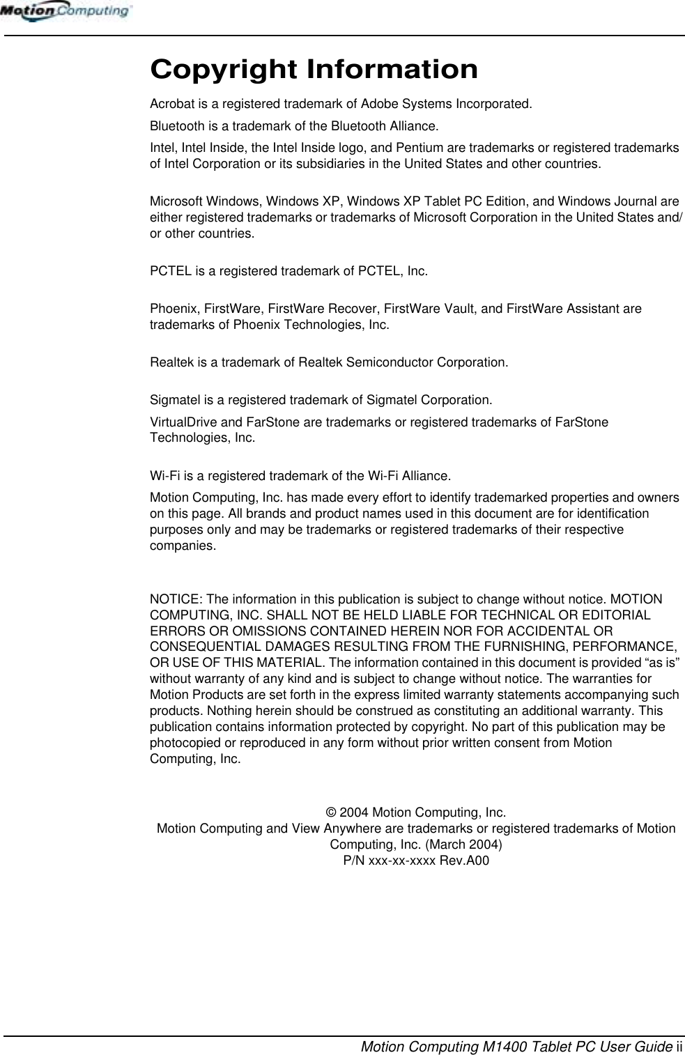 Motion Computing M1400 Tablet PC User Guide iiCopyright InformationAcrobat is a registered trademark of Adobe Systems Incorporated.Bluetooth is a trademark of the Bluetooth Alliance.Intel, Intel Inside, the Intel Inside logo, and Pentium are trademarks or registered trademarks of Intel Corporation or its subsidiaries in the United States and other countries.Microsoft Windows, Windows XP, Windows XP Tablet PC Edition, and Windows Journal are either registered trademarks or trademarks of Microsoft Corporation in the United States and/or other countries.PCTEL is a registered trademark of PCTEL, Inc.Phoenix, FirstWare, FirstWare Recover, FirstWare Vault, and FirstWare Assistant are trademarks of Phoenix Technologies, Inc.Realtek is a trademark of Realtek Semiconductor Corporation.Sigmatel is a registered trademark of Sigmatel Corporation.VirtualDrive and FarStone are trademarks or registered trademarks of FarStone Technologies, Inc.Wi-Fi is a registered trademark of the Wi-Fi Alliance.Motion Computing, Inc. has made every effort to identify trademarked properties and owners on this page. All brands and product names used in this document are for identification purposes only and may be trademarks or registered trademarks of their respective companies.NOTICE: The information in this publication is subject to change without notice. MOTION COMPUTING, INC. SHALL NOT BE HELD LIABLE FOR TECHNICAL OR EDITORIAL ERRORS OR OMISSIONS CONTAINED HEREIN NOR FOR ACCIDENTAL OR CONSEQUENTIAL DAMAGES RESULTING FROM THE FURNISHING, PERFORMANCE, OR USE OF THIS MATERIAL. The information contained in this document is provided “as is” without warranty of any kind and is subject to change without notice. The warranties for Motion Products are set forth in the express limited warranty statements accompanying such products. Nothing herein should be construed as constituting an additional warranty. This publication contains information protected by copyright. No part of this publication may be photocopied or reproduced in any form without prior written consent from Motion Computing, Inc.© 2004 Motion Computing, Inc.Motion Computing and View Anywhere are trademarks or registered trademarks of Motion Computing, Inc. (March 2004) P/N xxx-xx-xxxx Rev.A00