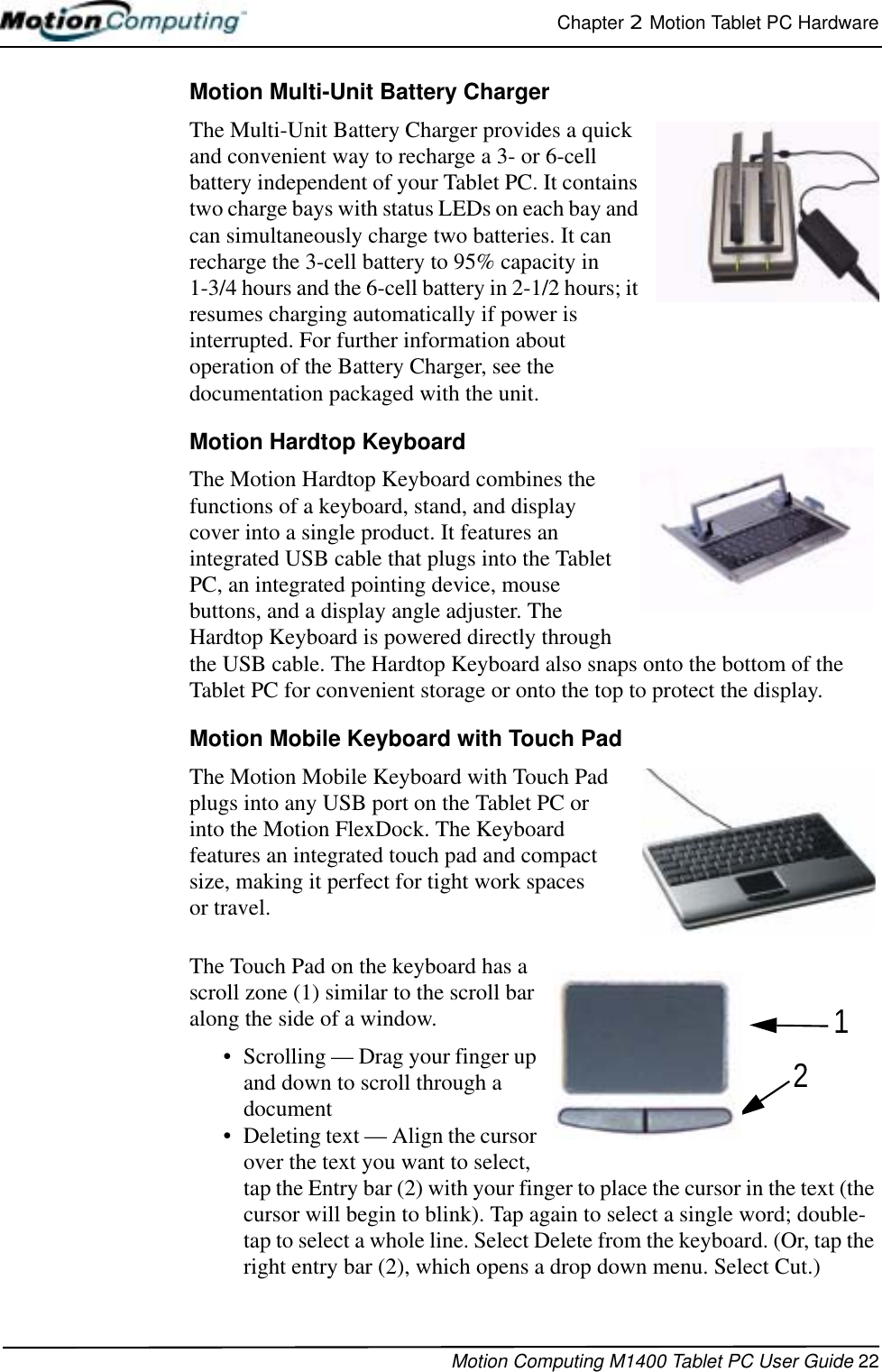 Chapter 2  Motion Tablet PC HardwareMotion Computing M1400 Tablet PC User Guide 22Motion Multi-Unit Battery ChargerThe Multi-Unit Battery Charger provides a quick and convenient way to recharge a 3- or 6-cell battery independent of your Tablet PC. It contains two charge bays with status LEDs on each bay and can simultaneously charge two batteries. It can recharge the 3-cell battery to 95% capacity in 1-3/4 hours and the 6-cell battery in 2-1/2 hours; it resumes charging automatically if power is interrupted. For further information about operation of the Battery Charger, see the documentation packaged with the unit.Motion Hardtop Keyboard The Motion Hardtop Keyboard combines the functions of a keyboard, stand, and display cover into a single product. It features an integrated USB cable that plugs into the Tablet PC, an integrated pointing device, mouse buttons, and a display angle adjuster. The Hardtop Keyboard is powered directly through the USB cable. The Hardtop Keyboard also snaps onto the bottom of the Tablet PC for convenient storage or onto the top to protect the display.Motion Mobile Keyboard with Touch PadThe Motion Mobile Keyboard with Touch Pad plugs into any USB port on the Tablet PC or into the Motion FlexDock. The Keyboard features an integrated touch pad and compact size, making it perfect for tight work spaces or travel. The Touch Pad on the keyboard has a scroll zone (1) similar to the scroll bar along the side of a window. • Scrolling — Drag your finger up and down to scroll through a document • Deleting text — Align the cursor over the text you want to select, tap the Entry bar (2) with your finger to place the cursor in the text (the cursor will begin to blink). Tap again to select a single word; double-tap to select a whole line. Select Delete from the keyboard. (Or, tap the right entry bar (2), which opens a drop down menu. Select Cut.)12