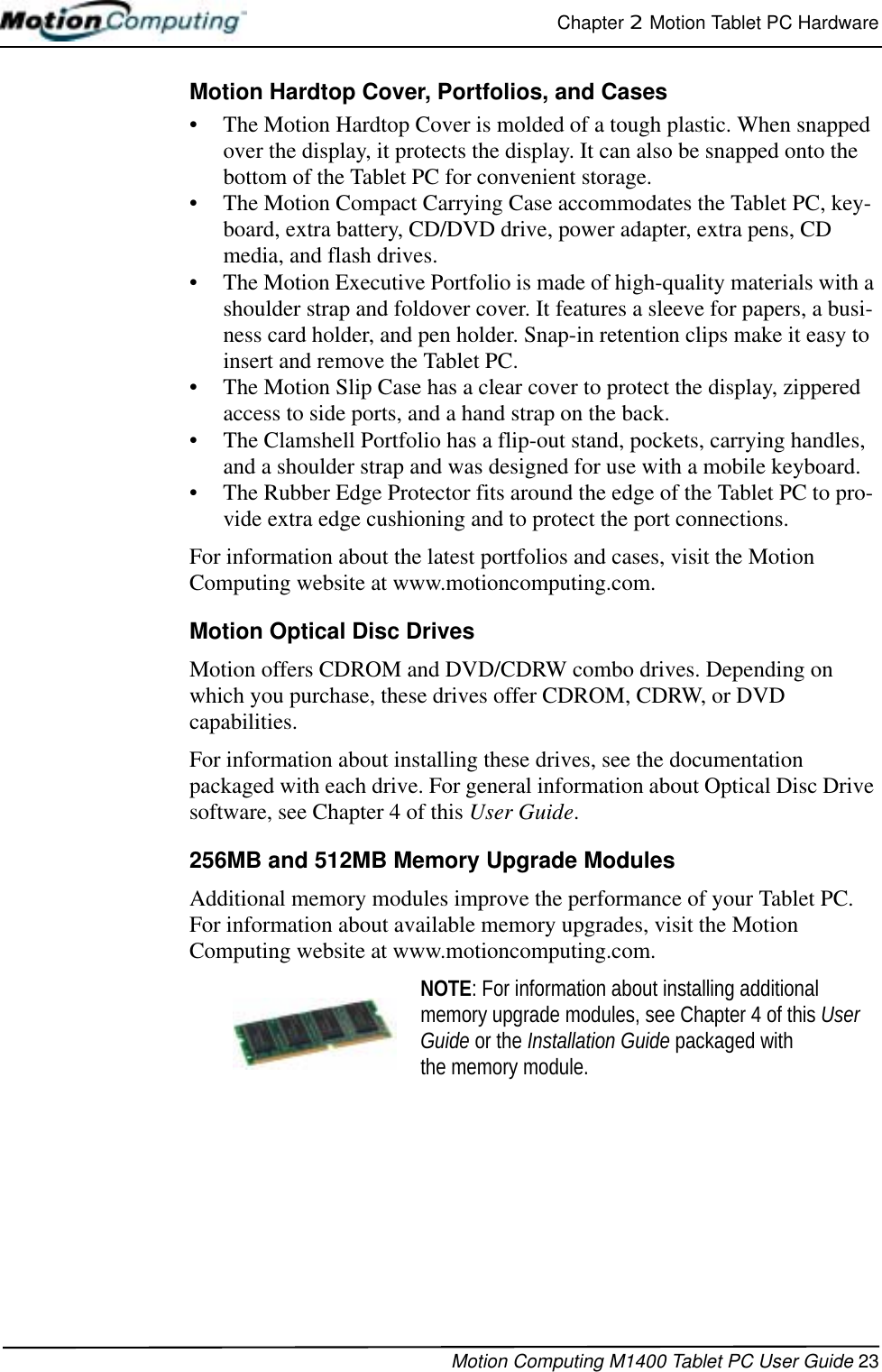 Chapter 2  Motion Tablet PC HardwareMotion Computing M1400 Tablet PC User Guide 23Motion Hardtop Cover, Portfolios, and Cases• The Motion Hardtop Cover is molded of a tough plastic. When snapped over the display, it protects the display. It can also be snapped onto the bottom of the Tablet PC for convenient storage. • The Motion Compact Carrying Case accommodates the Tablet PC, key-board, extra battery, CD/DVD drive, power adapter, extra pens, CD media, and flash drives.• The Motion Executive Portfolio is made of high-quality materials with a shoulder strap and foldover cover. It features a sleeve for papers, a busi-ness card holder, and pen holder. Snap-in retention clips make it easy to insert and remove the Tablet PC.• The Motion Slip Case has a clear cover to protect the display, zippered access to side ports, and a hand strap on the back.• The Clamshell Portfolio has a flip-out stand, pockets, carrying handles, and a shoulder strap and was designed for use with a mobile keyboard.• The Rubber Edge Protector fits around the edge of the Tablet PC to pro-vide extra edge cushioning and to protect the port connections.For information about the latest portfolios and cases, visit the Motion Computing website at www.motioncomputing.com.Motion Optical Disc DrivesMotion offers CDROM and DVD/CDRW combo drives. Depending on which you purchase, these drives offer CDROM, CDRW, or DVD capabilities. For information about installing these drives, see the documentation packaged with each drive. For general information about Optical Disc Drive software, see Chapter 4 of this User Guide.256MB and 512MB Memory Upgrade Modules Additional memory modules improve the performance of your Tablet PC. For information about available memory upgrades, visit the Motion Computing website at www.motioncomputing.com.NOTE: For information about installing additional memory upgrade modules, see Chapter 4 of this User Guide or the Installation Guide packaged with the memory module.