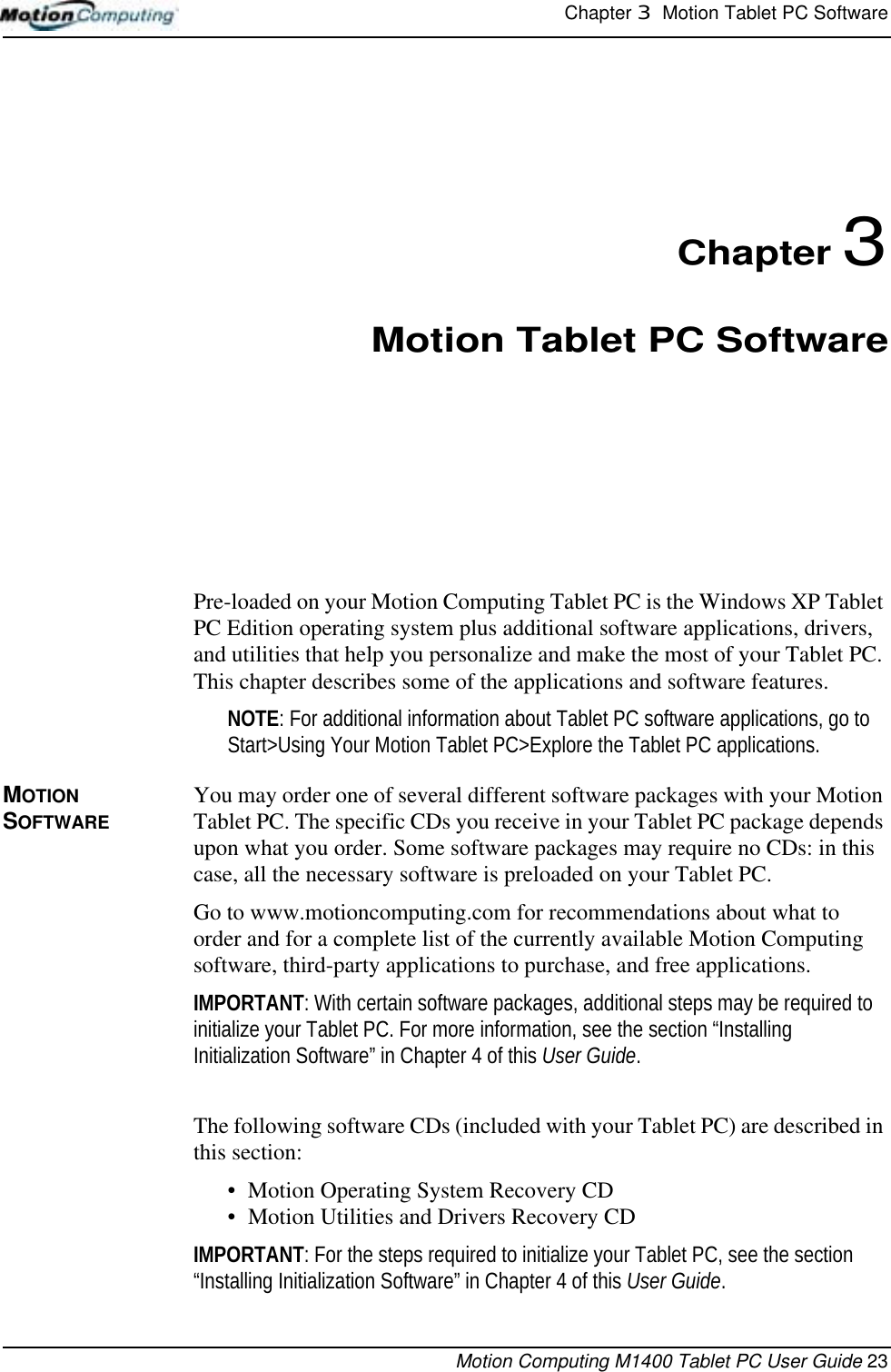 Chapter 3  Motion Tablet PC SoftwareMotion Computing M1400 Tablet PC User Guide 23Chapter 3Motion Tablet PC SoftwarePre-loaded on your Motion Computing Tablet PC is the Windows XP Tablet PC Edition operating system plus additional software applications, drivers, and utilities that help you personalize and make the most of your Tablet PC. This chapter describes some of the applications and software features.NOTE: For additional information about Tablet PC software applications, go to Start&gt;Using Your Motion Tablet PC&gt;Explore the Tablet PC applications. MOTION SOFTWAREYou may order one of several different software packages with your Motion Tablet PC. The specific CDs you receive in your Tablet PC package depends upon what you order. Some software packages may require no CDs: in this case, all the necessary software is preloaded on your Tablet PC.Go to www.motioncomputing.com for recommendations about what to order and for a complete list of the currently available Motion Computing software, third-party applications to purchase, and free applications.IMPORTANT: With certain software packages, additional steps may be required to initialize your Tablet PC. For more information, see the section “Installing Initialization Software” in Chapter 4 of this User Guide.The following software CDs (included with your Tablet PC) are described in this section:• Motion Operating System Recovery CD• Motion Utilities and Drivers Recovery CDIMPORTANT: For the steps required to initialize your Tablet PC, see the section “Installing Initialization Software” in Chapter 4 of this User Guide.