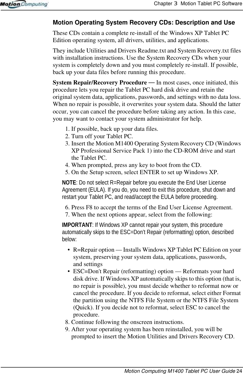 Chapter 3  Motion Tablet PC SoftwareMotion Computing M1400 Tablet PC User Guide 24Motion Operating System Recovery CDs: Description and UseThese CDs contain a complete re-install of the Windows XP Tablet PC Edition operating system, all drivers, utilities, and applications. They include Utilities and Drivers Readme.txt and System Recovery.txt files with installation instructions. Use the System Recovery CDs when your system is completely down and you must completely re-install. If possible, back up your data files before running this procedure.System Repair/Recovery Procedure — In most cases, once initiated, this procedure lets you repair the Tablet PC hard disk drive and retain the original system data, applications, passwords, and settings with no data loss. When no repair is possible, it overwrites your system data. Should the latter occur, you can cancel the procedure before taking any action. In this case, you may want to contact your system administrator for help.1. If possible, back up your data files.2. Turn off your Tablet PC.3. Insert the Motion M1400 Operating System Recovery CD (Windows XP Professional Service Pack 1) into the CD-ROM drive and start the Tablet PC.4. When prompted, press any key to boot from the CD.5. On the Setup screen, select ENTER to set up Windows XP.NOTE: Do not select R=Repair before you execute the End User License Agreement (EULA). If you do, you need to exit this procedure, shut down and restart your Tablet PC, and read/accept the EULA before proceeding.6. Press F8 to accept the terms of the End User License Agreement.7. When the next options appear, select from the following:IMPORTANT: If Windows XP cannot repair your system, this procedure automatically skips to the ESC=Don’t Repair (reformatting) option, described below:• R=Repair option — Installs Windows XP Tablet PC Edition on your system, preserving your system data, applications, passwords, and settings• ESC=Don&apos;t Repair (reformatting) option — Reformats your hard disk drive. If Windows XP automatically skips to this option (that is, no repair is possible), you must decide whether to reformat now or cancel the procedure. If you decide to reformat, select either Format the partition using the NTFS File System or the NTFS File System (Quick). If you decide not to reformat, select ESC to cancel the procedure.8. Continue following the onscreen instructions. 9. After your operating system has been reinstalled, you will be prompted to insert the Motion Utilities and Drivers Recovery CD. 