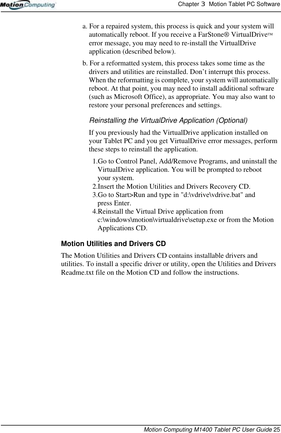 Chapter 3  Motion Tablet PC SoftwareMotion Computing M1400 Tablet PC User Guide 25a. For a repaired system, this process is quick and your system will automatically reboot. If you receive a FarStone® VirtualDriveTM error message, you may need to re-install the VirtualDrive application (described below). b. For a reformatted system, this process takes some time as the drivers and utilities are reinstalled. Don’t interrupt this process. When the reformatting is complete, your system will automatically reboot. At that point, you may need to install additional software (such as Microsoft Office), as appropriate. You may also want to restore your personal preferences and settings.Reinstalling the VirtualDrive Application (Optional)If you previously had the VirtualDrive application installed on your Tablet PC and you get VirtualDrive error messages, perform these steps to reinstall the application. 1.Go to Control Panel, Add/Remove Programs, and uninstall the VirtualDrive application. You will be prompted to reboot your system.2.Insert the Motion Utilities and Drivers Recovery CD. 3.Go to Start&gt;Run and type in &quot;d:\vdrive\vdrive.bat&quot; and press Enter. 4.Reinstall the Virtual Drive application from c:\windows\motion\virtualdrive\setup.exe or from the Motion Applications CD.Motion Utilities and Drivers CDThe Motion Utilities and Drivers CD contains installable drivers and utilities. To install a specific driver or utility, open the Utilities and Drivers Readme.txt file on the Motion CD and follow the instructions. 