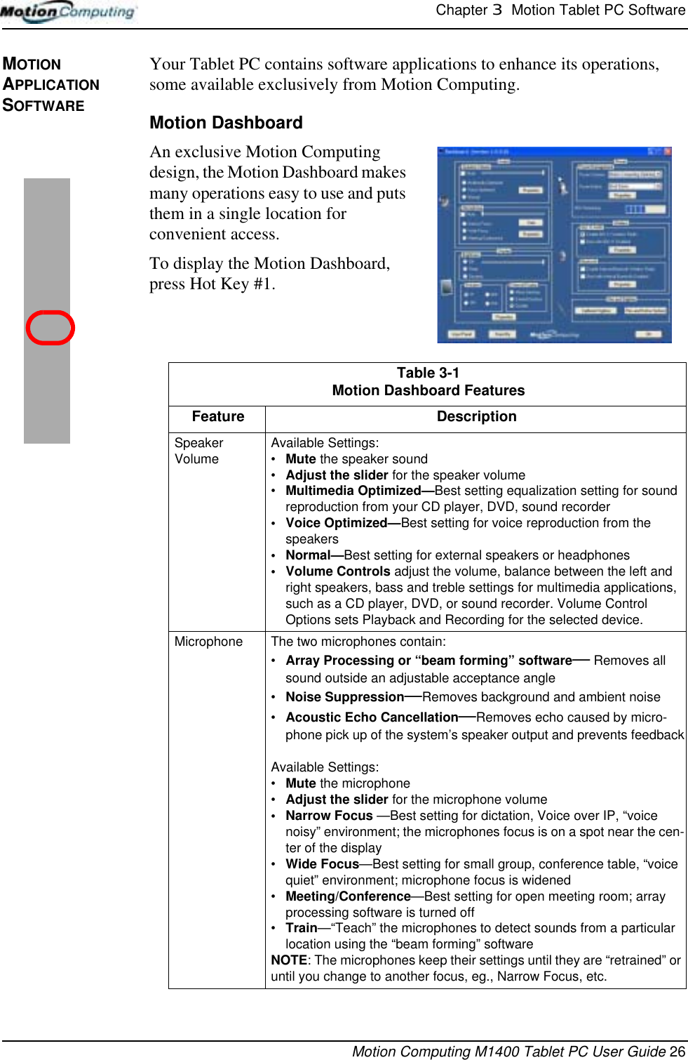 Chapter 3  Motion Tablet PC SoftwareMotion Computing M1400 Tablet PC User Guide 26MOTION APPLICATION SOFTWAREYour Tablet PC contains software applications to enhance its operations, some available exclusively from Motion Computing. Motion DashboardAn exclusive Motion Computing design, the Motion Dashboard makes many operations easy to use and puts them in a single location for convenient access. To display the Motion Dashboard, press Hot Key #1.Table 3-1Motion Dashboard FeaturesFeature DescriptionSpeaker Volume Available Settings:•Mute the speaker sound•Adjust the slider for the speaker volume •Multimedia Optimized—Best setting equalization setting for sound reproduction from your CD player, DVD, sound recorder• Voice Optimized—Best setting for voice reproduction from the speakers•Normal—Best setting for external speakers or headphones• Volume Controls adjust the volume, balance between the left and right speakers, bass and treble settings for multimedia applications, such as a CD player, DVD, or sound recorder. Volume Control Options sets Playback and Recording for the selected device.Microphone The two microphones contain:•Array Processing or “beam forming” software— Removes all sound outside an adjustable acceptance angle•Noise Suppression—Removes background and ambient noise•Acoustic Echo Cancellation—Removes echo caused by micro-phone pick up of the system’s speaker output and prevents feedbackAvailable Settings:•Mute the microphone•Adjust the slider for the microphone volume• Narrow Focus —Best setting for dictation, Voice over IP, “voice noisy” environment; the microphones focus is on a spot near the cen-ter of the display•Wide Focus—Best setting for small group, conference table, “voice quiet” environment; microphone focus is widened•Meeting/Conference—Best setting for open meeting room; array processing software is turned off•Train—“Teach” the microphones to detect sounds from a particular location using the “beam forming” softwareNOTE: The microphones keep their settings until they are “retrained” or until you change to another focus, eg., Narrow Focus, etc.