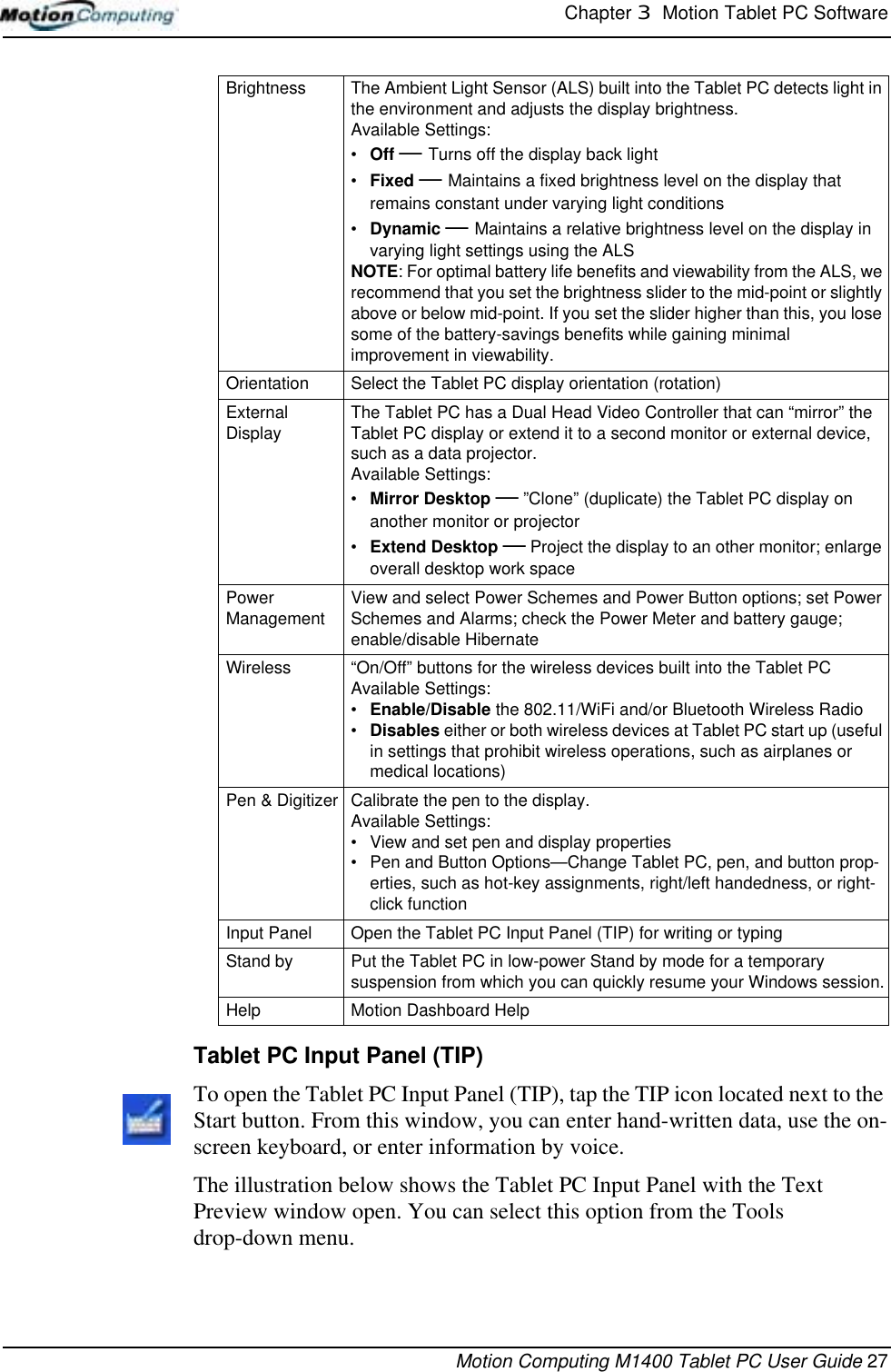 Chapter 3  Motion Tablet PC SoftwareMotion Computing M1400 Tablet PC User Guide 27Tablet PC Input Panel (TIP)To open the Tablet PC Input Panel (TIP), tap the TIP icon located next to the Start button. From this window, you can enter hand-written data, use the on-screen keyboard, or enter information by voice.The illustration below shows the Tablet PC Input Panel with the Text Preview window open. You can select this option from the Tools drop-down menu.Brightness The Ambient Light Sensor (ALS) built into the Tablet PC detects light in the environment and adjusts the display brightness.Available Settings:•Off — Turns off the display back light•Fixed — Maintains a fixed brightness level on the display that remains constant under varying light conditions•Dynamic — Maintains a relative brightness level on the display in varying light settings using the ALSNOTE: For optimal battery life benefits and viewability from the ALS, we recommend that you set the brightness slider to the mid-point or slightly above or below mid-point. If you set the slider higher than this, you lose some of the battery-savings benefits while gaining minimal improvement in viewability.Orientation Select the Tablet PC display orientation (rotation)External Display The Tablet PC has a Dual Head Video Controller that can “mirror” the Tablet PC display or extend it to a second monitor or external device, such as a data projector.Available Settings:•Mirror Desktop — ”Clone” (duplicate) the Tablet PC display on another monitor or projector•Extend Desktop — Project the display to an other monitor; enlarge overall desktop work spacePower Management View and select Power Schemes and Power Button options; set Power Schemes and Alarms; check the Power Meter and battery gauge; enable/disable HibernateWireless  “On/Off” buttons for the wireless devices built into the Tablet PCAvailable Settings:•Enable/Disable the 802.11/WiFi and/or Bluetooth Wireless Radio •Disables either or both wireless devices at Tablet PC start up (useful in settings that prohibit wireless operations, such as airplanes or medical locations)Pen &amp; Digitizer Calibrate the pen to the display. Available Settings:• View and set pen and display properties• Pen and Button Options—Change Tablet PC, pen, and button prop-erties, such as hot-key assignments, right/left handedness, or right-click functionInput Panel Open the Tablet PC Input Panel (TIP) for writing or typingStand by Put the Tablet PC in low-power Stand by mode for a temporary suspension from which you can quickly resume your Windows session.Help Motion Dashboard Help