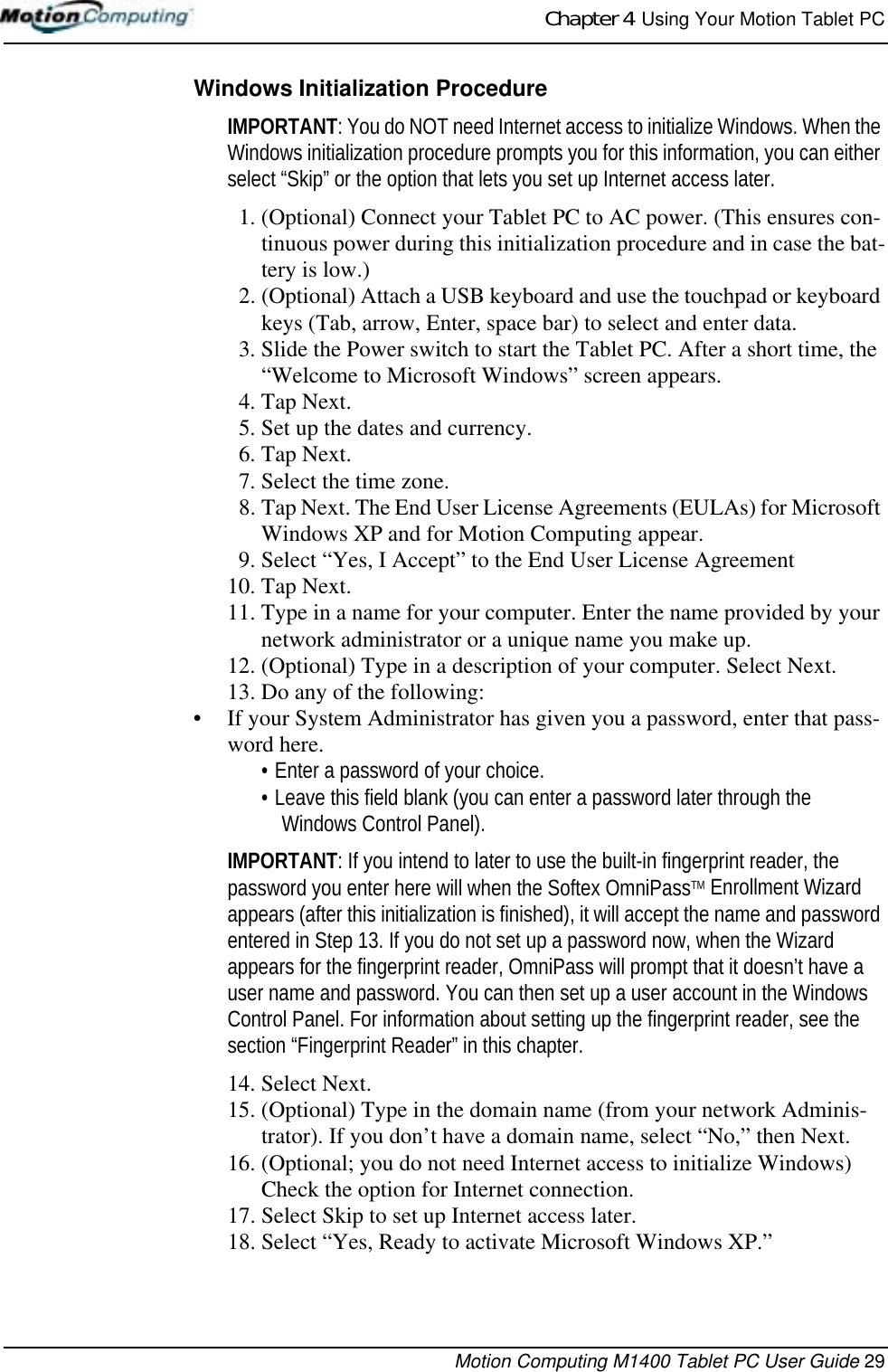 Chapter 4  Using Your Motion Tablet PCMotion Computing M1400 Tablet PC User Guide 29Windows Initialization ProcedureIMPORTANT: You do NOT need Internet access to initialize Windows. When the Windows initialization procedure prompts you for this information, you can either select “Skip” or the option that lets you set up Internet access later.1. (Optional) Connect your Tablet PC to AC power. (This ensures con-tinuous power during this initialization procedure and in case the bat-tery is low.)2. (Optional) Attach a USB keyboard and use the touchpad or keyboard keys (Tab, arrow, Enter, space bar) to select and enter data. 3. Slide the Power switch to start the Tablet PC. After a short time, the “Welcome to Microsoft Windows” screen appears.4. Tap Next.5. Set up the dates and currency. 6. Tap Next.7. Select the time zone.8. Tap Next. The End User License Agreements (EULAs) for Microsoft Windows XP and for Motion Computing appear.9. Select “Yes, I Accept” to the End User License Agreement10. Tap Next.11. Type in a name for your computer. Enter the name provided by your network administrator or a unique name you make up. 12. (Optional) Type in a description of your computer. Select Next.13. Do any of the following: • If your System Administrator has given you a password, enter that pass-word here.• Enter a password of your choice. • Leave this field blank (you can enter a password later through the Windows Control Panel).IMPORTANT: If you intend to later to use the built-in fingerprint reader, the password you enter here will when the Softex OmniPassTM Enrollment Wizard appears (after this initialization is finished), it will accept the name and password entered in Step 13. If you do not set up a password now, when the Wizard appears for the fingerprint reader, OmniPass will prompt that it doesn’t have a user name and password. You can then set up a user account in the Windows Control Panel. For information about setting up the fingerprint reader, see the section “Fingerprint Reader” in this chapter.14. Select Next.15. (Optional) Type in the domain name (from your network Adminis-trator). If you don’t have a domain name, select “No,” then Next.16. (Optional; you do not need Internet access to initialize Windows) Check the option for Internet connection. 17. Select Skip to set up Internet access later.18. Select “Yes, Ready to activate Microsoft Windows XP.”