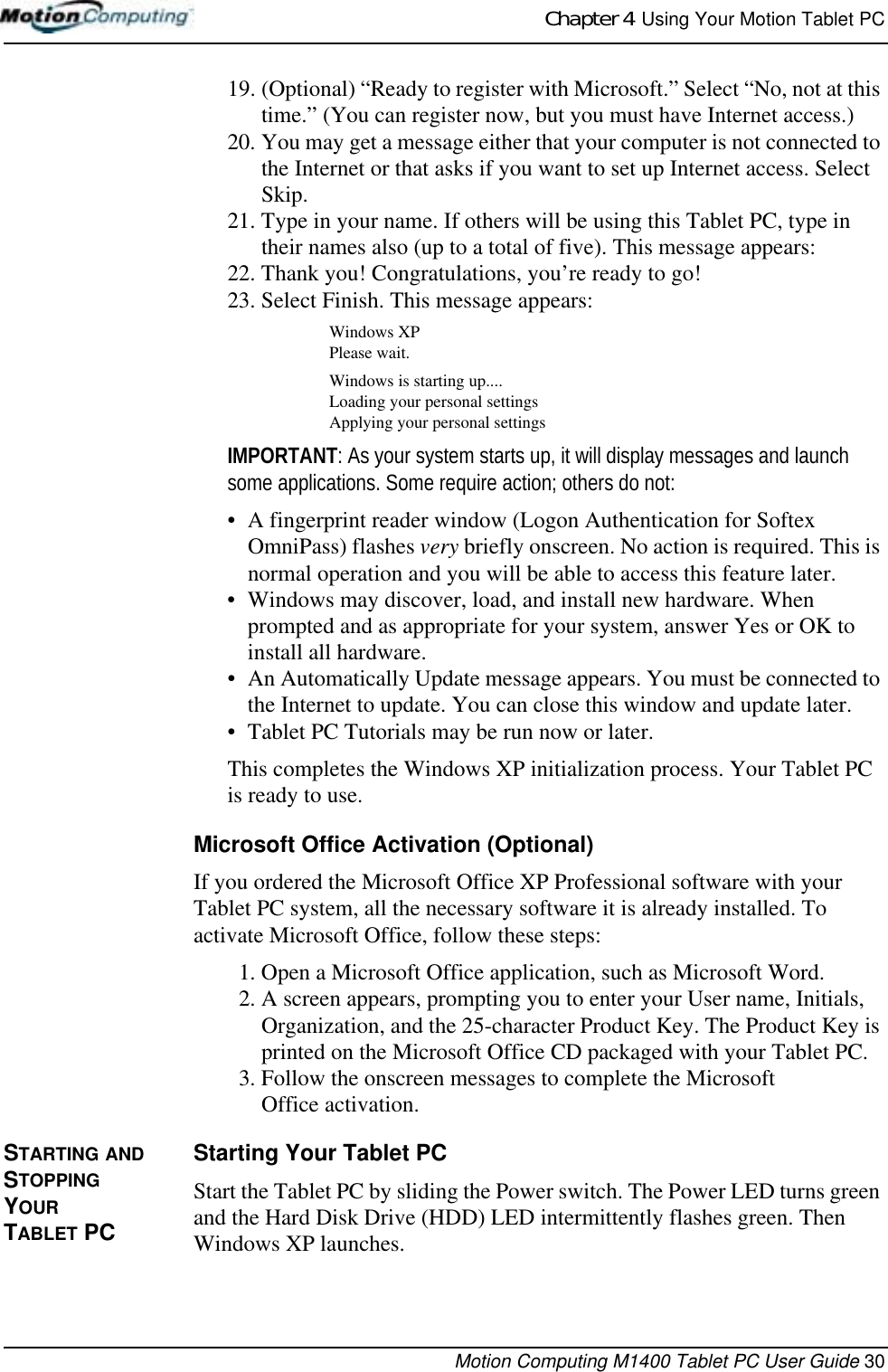 Chapter 4  Using Your Motion Tablet PCMotion Computing M1400 Tablet PC User Guide 3019. (Optional) “Ready to register with Microsoft.” Select “No, not at this time.” (You can register now, but you must have Internet access.)20. You may get a message either that your computer is not connected to the Internet or that asks if you want to set up Internet access. Select Skip. 21. Type in your name. If others will be using this Tablet PC, type in their names also (up to a total of five). This message appears:22. Thank you! Congratulations, you’re ready to go!23. Select Finish. This message appears:Windows XPPlease wait.Windows is starting up....Loading your personal settingsApplying your personal settingsIMPORTANT: As your system starts up, it will display messages and launch some applications. Some require action; others do not:• A fingerprint reader window (Logon Authentication for Softex OmniPass) flashes very briefly onscreen. No action is required. This is normal operation and you will be able to access this feature later.• Windows may discover, load, and install new hardware. When prompted and as appropriate for your system, answer Yes or OK to install all hardware.• An Automatically Update message appears. You must be connected to the Internet to update. You can close this window and update later.• Tablet PC Tutorials may be run now or later.This completes the Windows XP initialization process. Your Tablet PC is ready to use.Microsoft Office Activation (Optional)If you ordered the Microsoft Office XP Professional software with your Tablet PC system, all the necessary software it is already installed. To activate Microsoft Office, follow these steps:1. Open a Microsoft Office application, such as Microsoft Word.2. A screen appears, prompting you to enter your User name, Initials, Organization, and the 25-character Product Key. The Product Key is printed on the Microsoft Office CD packaged with your Tablet PC.3. Follow the onscreen messages to complete the MicrosoftOffice activation.STARTING AND STOPPING YOUR TABLET PCStarting Your Tablet PCStart the Tablet PC by sliding the Power switch. The Power LED turns green and the Hard Disk Drive (HDD) LED intermittently flashes green. Then Windows XP launches. 