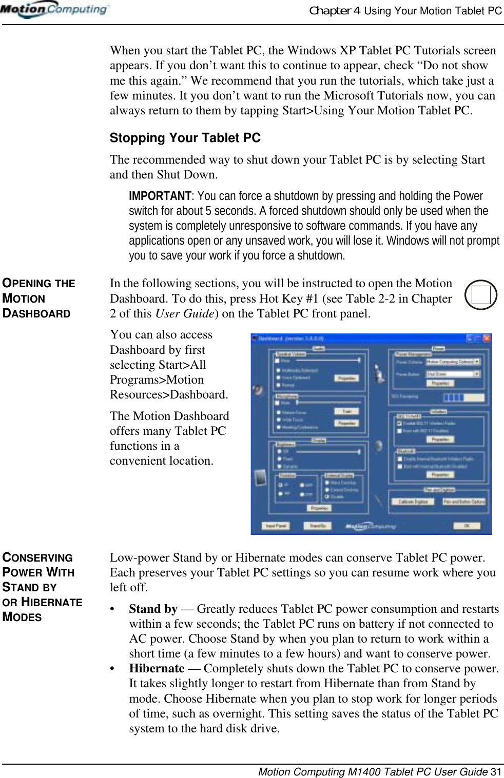 Chapter 4  Using Your Motion Tablet PCMotion Computing M1400 Tablet PC User Guide 31When you start the Tablet PC, the Windows XP Tablet PC Tutorials screen appears. If you don’t want this to continue to appear, check “Do not show me this again.” We recommend that you run the tutorials, which take just a few minutes. It you don’t want to run the Microsoft Tutorials now, you can always return to them by tapping Start&gt;Using Your Motion Tablet PC.Stopping Your Tablet PCThe recommended way to shut down your Tablet PC is by selecting Start and then Shut Down. IMPORTANT: You can force a shutdown by pressing and holding the Power switch for about 5 seconds. A forced shutdown should only be used when the system is completely unresponsive to software commands. If you have any applications open or any unsaved work, you will lose it. Windows will not prompt you to save your work if you force a shutdown.OPENING THE MOTION DASHBOARDIn the following sections, you will be instructed to open the Motion Dashboard. To do this, press Hot Key #1 (see Table 2-2 in Chapter 2 of this User Guide) on the Tablet PC front panel.You can also access Dashboard by first selecting Start&gt;All Programs&gt;Motion Resources&gt;Dashboard.The Motion Dashboard offers many Tablet PC functions in a convenient location.CONSERVING POWER WITH STAND BY OR HIBERNATE MODESLow-power Stand by or Hibernate modes can conserve Tablet PC power. Each preserves your Tablet PC settings so you can resume work where you left off. •Stand by — Greatly reduces Tablet PC power consumption and restarts within a few seconds; the Tablet PC runs on battery if not connected to AC power. Choose Stand by when you plan to return to work within a short time (a few minutes to a few hours) and want to conserve power.•Hibernate — Completely shuts down the Tablet PC to conserve power. It takes slightly longer to restart from Hibernate than from Stand by mode. Choose Hibernate when you plan to stop work for longer periods of time, such as overnight. This setting saves the status of the Tablet PC system to the hard disk drive.