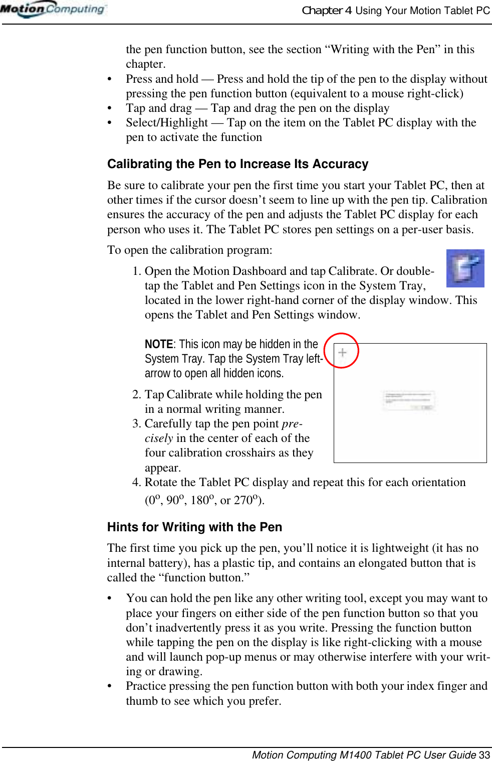 Chapter 4  Using Your Motion Tablet PCMotion Computing M1400 Tablet PC User Guide 33the pen function button, see the section “Writing with the Pen” in this chapter. • Press and hold — Press and hold the tip of the pen to the display without pressing the pen function button (equivalent to a mouse right-click)• Tap and drag — Tap and drag the pen on the display• Select/Highlight — Tap on the item on the Tablet PC display with the pen to activate the functionCalibrating the Pen to Increase Its AccuracyBe sure to calibrate your pen the first time you start your Tablet PC, then at other times if the cursor doesn’t seem to line up with the pen tip. Calibration ensures the accuracy of the pen and adjusts the Tablet PC display for each person who uses it. The Tablet PC stores pen settings on a per-user basis. To open the calibration program:1. Open the Motion Dashboard and tap Calibrate. Or double-tap the Tablet and Pen Settings icon in the System Tray, located in the lower right-hand corner of the display window. This opens the Tablet and Pen Settings window.NOTE: This icon may be hidden in the System Tray. Tap the System Tray left-arrow to open all hidden icons. 2. Tap Calibrate while holding the pen in a normal writing manner.3. Carefully tap the pen point pre-cisely in the center of each of the four calibration crosshairs as they appear.4. Rotate the Tablet PC display and repeat this for each orientation (0o, 90o, 180o, or 270o). Hints for Writing with the Pen The first time you pick up the pen, you’ll notice it is lightweight (it has no internal battery), has a plastic tip, and contains an elongated button that is called the “function button.” • You can hold the pen like any other writing tool, except you may want to place your fingers on either side of the pen function button so that you don’t inadvertently press it as you write. Pressing the function button while tapping the pen on the display is like right-clicking with a mouse and will launch pop-up menus or may otherwise interfere with your writ-ing or drawing. • Practice pressing the pen function button with both your index finger and thumb to see which you prefer.