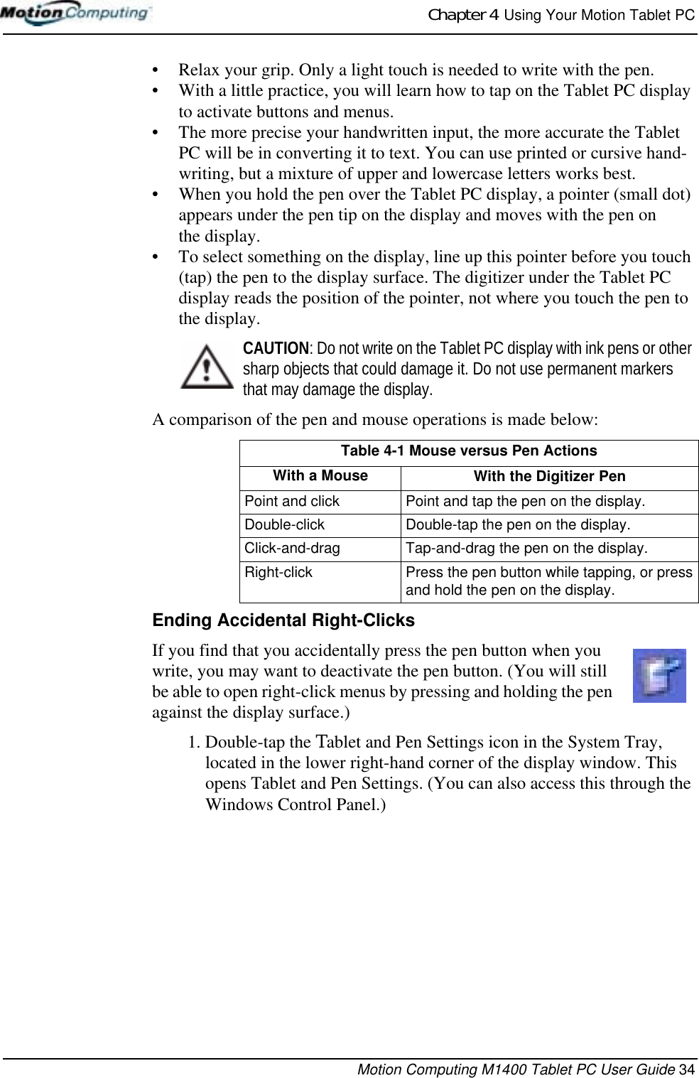 Chapter 4  Using Your Motion Tablet PCMotion Computing M1400 Tablet PC User Guide 34• Relax your grip. Only a light touch is needed to write with the pen.• With a little practice, you will learn how to tap on the Tablet PC display to activate buttons and menus. • The more precise your handwritten input, the more accurate the Tablet PC will be in converting it to text. You can use printed or cursive hand-writing, but a mixture of upper and lowercase letters works best.• When you hold the pen over the Tablet PC display, a pointer (small dot) appears under the pen tip on the display and moves with the pen on the display. • To select something on the display, line up this pointer before you touch (tap) the pen to the display surface. The digitizer under the Tablet PC display reads the position of the pointer, not where you touch the pen to the display.CAUTION: Do not write on the Tablet PC display with ink pens or other sharp objects that could damage it. Do not use permanent markers that may damage the display. A comparison of the pen and mouse operations is made below:Ending Accidental Right-ClicksIf you find that you accidentally press the pen button when you write, you may want to deactivate the pen button. (You will still be able to open right-click menus by pressing and holding the pen against the display surface.)1. Double-tap the Tablet and Pen Settings icon in the System Tray, located in the lower right-hand corner of the display window. This opens Tablet and Pen Settings. (You can also access this through the Windows Control Panel.)Table 4-1 Mouse versus Pen ActionsWith a Mouse With the Digitizer PenPoint and click Point and tap the pen on the display.Double-click Double-tap the pen on the display.Click-and-drag Tap-and-drag the pen on the display.Right-click Press the pen button while tapping, or press and hold the pen on the display.