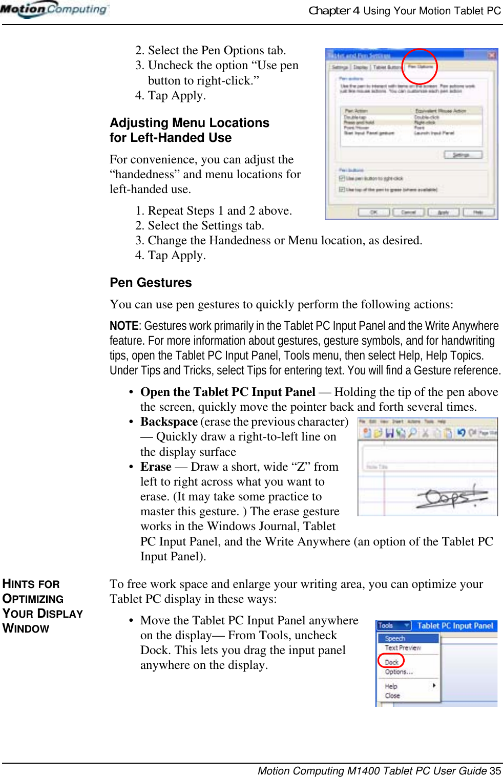 Chapter 4  Using Your Motion Tablet PCMotion Computing M1400 Tablet PC User Guide 352. Select the Pen Options tab.3. Uncheck the option “Use pen button to right-click.”4. Tap Apply.Adjusting Menu Locationsfor Left-Handed UseFor convenience, you can adjust the “handedness” and menu locations for left-handed use. 1. Repeat Steps 1 and 2 above.2. Select the Settings tab.3. Change the Handedness or Menu location, as desired.4. Tap Apply.Pen GesturesYou can use pen gestures to quickly perform the following actions:NOTE: Gestures work primarily in the Tablet PC Input Panel and the Write Anywhere feature. For more information about gestures, gesture symbols, and for handwriting tips, open the Tablet PC Input Panel, Tools menu, then select Help, Help Topics. Under Tips and Tricks, select Tips for entering text. You will find a Gesture reference.•Open the Tablet PC Input Panel — Holding the tip of the pen above the screen, quickly move the pointer back and forth several times. •Backspace (erase the previous character) — Quickly draw a right-to-left line on the display surface•Erase — Draw a short, wide “Z” from left to right across what you want to erase. (It may take some practice to master this gesture. ) The erase gesture works in the Windows Journal, Tablet PC Input Panel, and the Write Anywhere (an option of the Tablet PC Input Panel).HINTS FOR OPTIMIZING YOUR DISPLAY WINDOWTo free work space and enlarge your writing area, you can optimize your Tablet PC display in these ways:• Move the Tablet PC Input Panel anywhere on the display— From Tools, uncheck Dock. This lets you drag the input panel anywhere on the display.