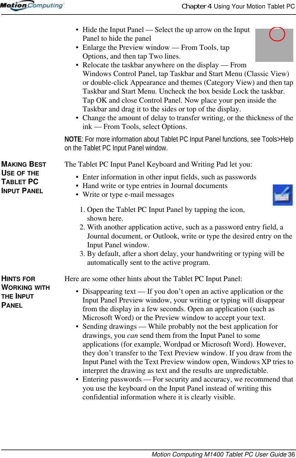 Chapter 4  Using Your Motion Tablet PCMotion Computing M1400 Tablet PC User Guide 36• Hide the Input Panel — Select the up arrow on the Input Panel to hide the panel• Enlarge the Preview window — From Tools, tap Options, and then tap Two lines.• Relocate the taskbar anywhere on the display — From Windows Control Panel, tap Taskbar and Start Menu (Classic View) or double-click Appearance and themes (Category View) and then tap Taskbar and Start Menu. Uncheck the box beside Lock the taskbar. Tap OK and close Control Panel. Now place your pen inside the Taskbar and drag it to the sides or top of the display.• Change the amount of delay to transfer writing, or the thickness of the ink — From Tools, select Options.NOTE: For more information about Tablet PC Input Panel functions, see Tools&gt;Help on the Tablet PC Input Panel window.MAKING BEST USE OF THE TABLET PC INPUT PANELThe Tablet PC Input Panel Keyboard and Writing Pad let you:• Enter information in other input fields, such as passwords• Hand write or type entries in Journal documents• Write or type e-mail messages1. Open the Tablet PC Input Panel by tapping the icon, shown here.2. With another application active, such as a password entry field, a Journal document, or Outlook, write or type the desired entry on the Input Panel window. 3. By default, after a short delay, your handwriting or typing will be automatically sent to the active program. HINTS FOR WORKING WITH THE INPUT PANEL Here are some other hints about the Tablet PC Input Panel:• Disappearing text — If you don’t open an active application or the Input Panel Preview window, your writing or typing will disappear from the display in a few seconds. Open an application (such as Microsoft Word) or the Preview window to accept your text.• Sending drawings — While probably not the best application for drawings, you can send them from the Input Panel to some applications (for example, Wordpad or Microsoft Word). However, they don’t transfer to the Text Preview window. If you draw from the Input Panel with the Text Preview window open, Windows XP tries to interpret the drawing as text and the results are unpredictable.• Entering passwords — For security and accuracy, we recommend that you use the keyboard on the Input Panel instead of writing this confidential information where it is clearly visible.