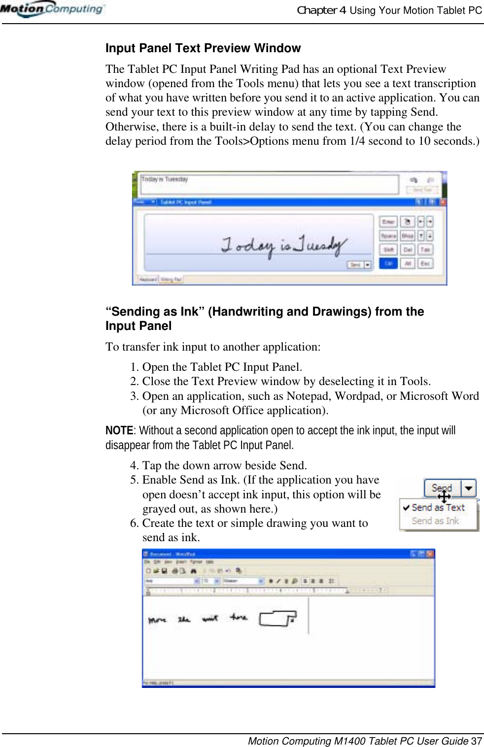 Chapter 4  Using Your Motion Tablet PCMotion Computing M1400 Tablet PC User Guide 37Input Panel Text Preview WindowThe Tablet PC Input Panel Writing Pad has an optional Text Preview window (opened from the Tools menu) that lets you see a text transcription of what you have written before you send it to an active application. You can send your text to this preview window at any time by tapping Send. Otherwise, there is a built-in delay to send the text. (You can change the delay period from the Tools&gt;Options menu from 1/4 second to 10 seconds.)“Sending as Ink” (Handwriting and Drawings) from the Input PanelTo transfer ink input to another application:1. Open the Tablet PC Input Panel.2. Close the Text Preview window by deselecting it in Tools.3. Open an application, such as Notepad, Wordpad, or Microsoft Word (or any Microsoft Office application). NOTE: Without a second application open to accept the ink input, the input will disappear from the Tablet PC Input Panel.4. Tap the down arrow beside Send.5. Enable Send as Ink. (If the application you have open doesn’t accept ink input, this option will be grayed out, as shown here.) 6. Create the text or simple drawing you want to send as ink. 