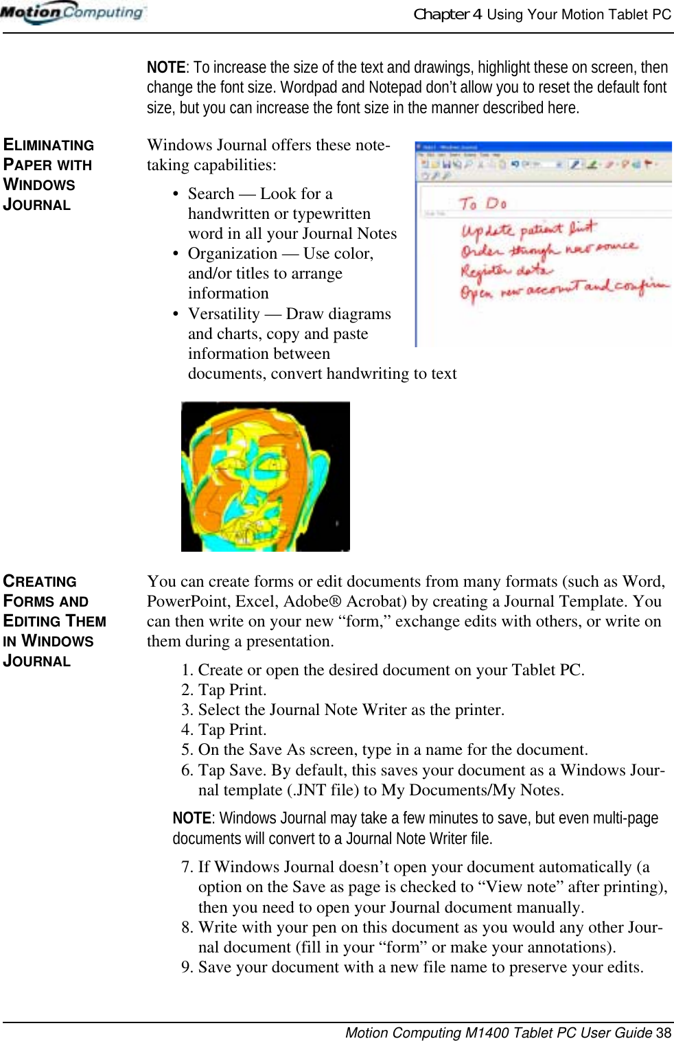 Chapter 4  Using Your Motion Tablet PCMotion Computing M1400 Tablet PC User Guide 38NOTE: To increase the size of the text and drawings, highlight these on screen, then change the font size. Wordpad and Notepad don’t allow you to reset the default font size, but you can increase the font size in the manner described here.ELIMINATING PAPER WITH WINDOWS JOURNALWindows Journal offers these note-taking capabilities:• Search — Look for a handwritten or typewritten word in all your Journal Notes• Organization — Use color, and/or titles to arrange information• Versatility — Draw diagrams and charts, copy and paste information between documents, convert handwriting to textCREATING FORMS AND EDITING THEM IN WINDOWS JOURNALYou can create forms or edit documents from many formats (such as Word, PowerPoint, Excel, Adobe® Acrobat) by creating a Journal Template. You can then write on your new “form,” exchange edits with others, or write on them during a presentation.1. Create or open the desired document on your Tablet PC. 2. Tap Print.3. Select the Journal Note Writer as the printer.4. Tap Print.5. On the Save As screen, type in a name for the document.6. Tap Save. By default, this saves your document as a Windows Jour-nal template (.JNT file) to My Documents/My Notes. NOTE: Windows Journal may take a few minutes to save, but even multi-page documents will convert to a Journal Note Writer file.7. If Windows Journal doesn’t open your document automatically (a option on the Save as page is checked to “View note” after printing), then you need to open your Journal document manually. 8. Write with your pen on this document as you would any other Jour-nal document (fill in your “form” or make your annotations).9. Save your document with a new file name to preserve your edits.