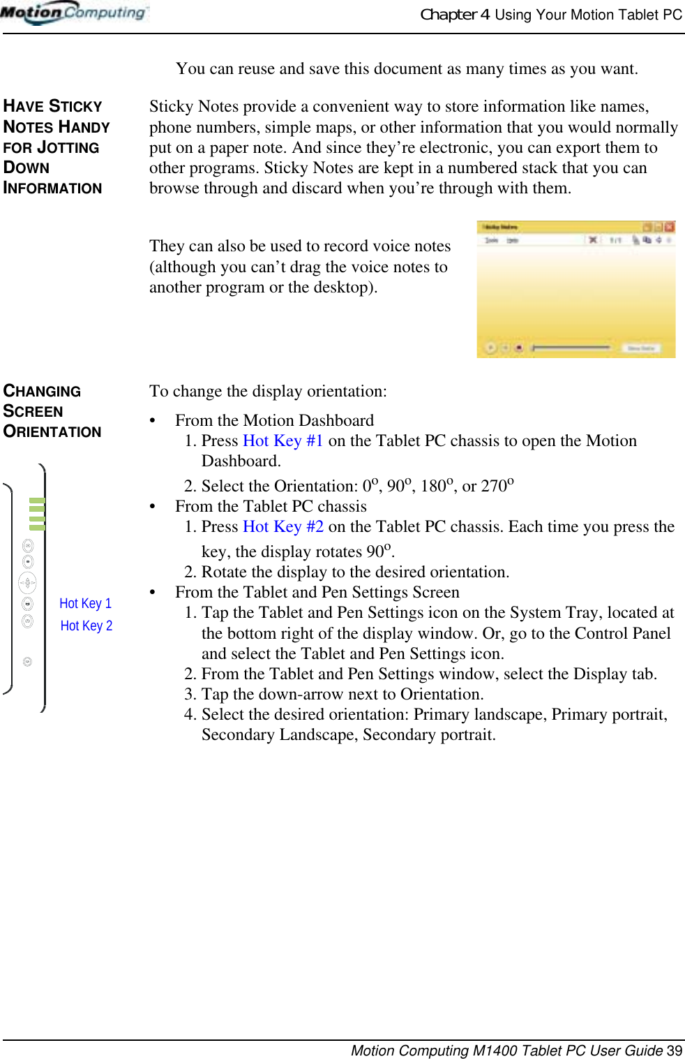 Chapter 4  Using Your Motion Tablet PCMotion Computing M1400 Tablet PC User Guide 39You can reuse and save this document as many times as you want.HAVE STICKY NOTES HANDY FOR JOTTING DOWN INFORMATIONSticky Notes provide a convenient way to store information like names, phone numbers, simple maps, or other information that you would normally put on a paper note. And since they’re electronic, you can export them to other programs. Sticky Notes are kept in a numbered stack that you can browse through and discard when you’re through with them. They can also be used to record voice notes (although you can’t drag the voice notes to another program or the desktop). CHANGING  SCREEN ORIENTATIONTo change the display orientation:• From the Motion Dashboard1. Press Hot Key #1 on the Tablet PC chassis to open the Motion Dashboard.2. Select the Orientation: 0o, 90o, 180o, or 270o • From the Tablet PC chassis1. Press Hot Key #2 on the Tablet PC chassis. Each time you press the key, the display rotates 90o.2. Rotate the display to the desired orientation.• From the Tablet and Pen Settings Screen1. Tap the Tablet and Pen Settings icon on the System Tray, located at the bottom right of the display window. Or, go to the Control Panel and select the Tablet and Pen Settings icon.2. From the Tablet and Pen Settings window, select the Display tab.3. Tap the down-arrow next to Orientation.4. Select the desired orientation: Primary landscape, Primary portrait, Secondary Landscape, Secondary portrait.Hot Key 1Hot Key 2