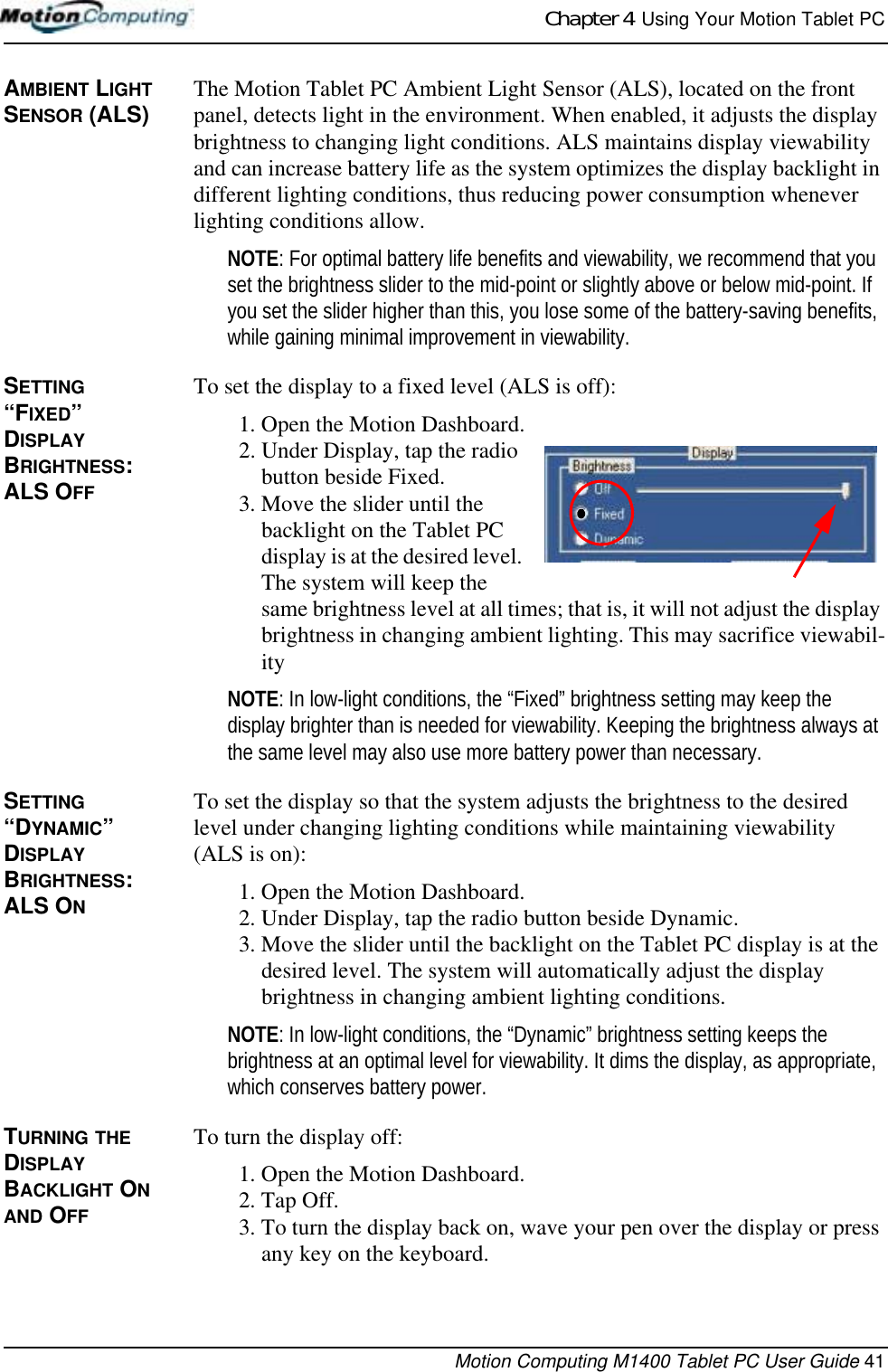 Chapter 4  Using Your Motion Tablet PCMotion Computing M1400 Tablet PC User Guide 41AMBIENT LIGHT SENSOR (ALS)  The Motion Tablet PC Ambient Light Sensor (ALS), located on the front panel, detects light in the environment. When enabled, it adjusts the display brightness to changing light conditions. ALS maintains display viewability and can increase battery life as the system optimizes the display backlight in different lighting conditions, thus reducing power consumption whenever lighting conditions allow. NOTE: For optimal battery life benefits and viewability, we recommend that you set the brightness slider to the mid-point or slightly above or below mid-point. If you set the slider higher than this, you lose some of the battery-saving benefits, while gaining minimal improvement in viewability.SETTING “FIXED” DISPLAY BRIGHTNESS: ALS OFFTo set the display to a fixed level (ALS is off):1. Open the Motion Dashboard.2. Under Display, tap the radio button beside Fixed.3. Move the slider until the backlight on the Tablet PC display is at the desired level. The system will keep the same brightness level at all times; that is, it will not adjust the display brightness in changing ambient lighting. This may sacrifice viewabil-ityNOTE: In low-light conditions, the “Fixed” brightness setting may keep the display brighter than is needed for viewability. Keeping the brightness always at the same level may also use more battery power than necessary.SETTING “DYNAMIC” DISPLAY BRIGHTNESS: ALS ONTo set the display so that the system adjusts the brightness to the desired level under changing lighting conditions while maintaining viewability (ALS is on):1. Open the Motion Dashboard.2. Under Display, tap the radio button beside Dynamic.3. Move the slider until the backlight on the Tablet PC display is at the desired level. The system will automatically adjust the display brightness in changing ambient lighting conditions.NOTE: In low-light conditions, the “Dynamic” brightness setting keeps the brightness at an optimal level for viewability. It dims the display, as appropriate, which conserves battery power.TURNING THE DISPLAY BACKLIGHT ON AND OFFTo turn the display off:1. Open the Motion Dashboard.2. Tap Off.3. To turn the display back on, wave your pen over the display or press any key on the keyboard.