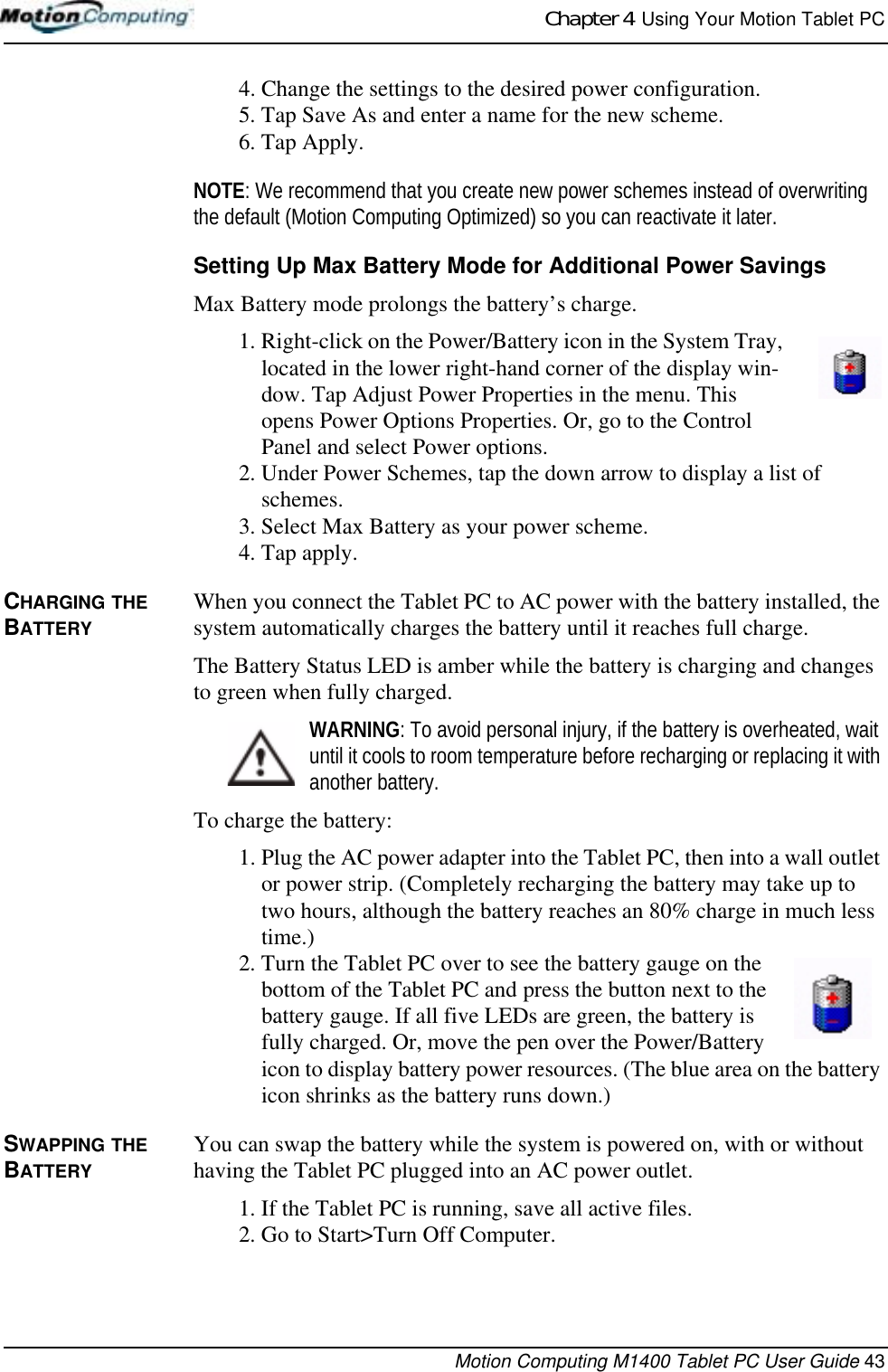 Chapter 4  Using Your Motion Tablet PCMotion Computing M1400 Tablet PC User Guide 434. Change the settings to the desired power configuration.5. Tap Save As and enter a name for the new scheme.6. Tap Apply.NOTE: We recommend that you create new power schemes instead of overwriting the default (Motion Computing Optimized) so you can reactivate it later.Setting Up Max Battery Mode for Additional Power SavingsMax Battery mode prolongs the battery’s charge. 1. Right-click on the Power/Battery icon in the System Tray, located in the lower right-hand corner of the display win-dow. Tap Adjust Power Properties in the menu. This opens Power Options Properties. Or, go to the Control Panel and select Power options.2. Under Power Schemes, tap the down arrow to display a list of schemes.3. Select Max Battery as your power scheme.4. Tap apply.CHARGING THE BATTERYWhen you connect the Tablet PC to AC power with the battery installed, the system automatically charges the battery until it reaches full charge.The Battery Status LED is amber while the battery is charging and changes to green when fully charged. WARNING: To avoid personal injury, if the battery is overheated, wait until it cools to room temperature before recharging or replacing it with another battery.To charge the battery:1. Plug the AC power adapter into the Tablet PC, then into a wall outlet or power strip. (Completely recharging the battery may take up to two hours, although the battery reaches an 80% charge in much less time.)2. Turn the Tablet PC over to see the battery gauge on the bottom of the Tablet PC and press the button next to the battery gauge. If all five LEDs are green, the battery is fully charged. Or, move the pen over the Power/Battery icon to display battery power resources. (The blue area on the battery icon shrinks as the battery runs down.)SWAPPING THE BATTERYYou can swap the battery while the system is powered on, with or without having the Tablet PC plugged into an AC power outlet.1. If the Tablet PC is running, save all active files.2. Go to Start&gt;Turn Off Computer.