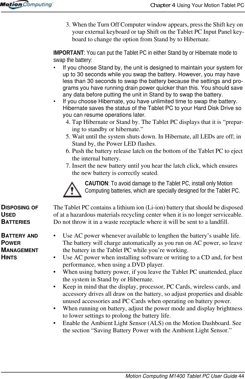 Chapter 4  Using Your Motion Tablet PCMotion Computing M1400 Tablet PC User Guide 443. When the Turn Off Computer window appears, press the Shift key on your external keyboard or tap Shift on the Tablet PC Input Panel key-board to change the option from Stand by to Hibernate.IMPORTANT: You can put the Tablet PC in either Stand by or Hibernate mode to swap the battery: • If you choose Stand by, the unit is designed to maintain your system for up to 30 seconds while you swap the battery. However, you may have less than 30 seconds to swap the battery because the settings and pro-grams you have running drain power quicker than this. You should save any data before putting the unit in Stand by to swap the battery.• If you choose Hibernate, you have unlimited time to swap the battery. Hibernate saves the status of the Tablet PC to your Hard Disk Drive so you can resume operations later.4. Tap Hibernate or Stand by. The Tablet PC displays that it is “prepar-ing to standby or hibernate.” 5. Wait until the system shuts down. In Hibernate, all LEDs are off; in Stand by, the Power LED flashes.6. Push the battery release latch on the bottom of the Tablet PC to eject the internal battery.7. Insert the new battery until you hear the latch click, which ensures the new battery is correctly seated.CAUTION: To avoid damage to the Tablet PC, install only Motion Computing batteries, which are specially designed for the Tablet PC. DISPOSING OF USED BATTERIESThe Tablet PC contains a lithium ion (Li-ion) battery that should be disposed of at a hazardous materials recycling center when it is no longer serviceable. Do not throw it in a waste receptacle where it will be sent to a landfill.BATTERY AND POWER MANAGEMENT HINTS• Use AC power whenever available to lengthen the battery’s usable life. The battery will charge automatically as you run on AC power, so leave the battery in the Tablet PC while you’re working.• Use AC power when installing software or writing to a CD and, for best performance, when using a DVD player.• When using battery power, if you leave the Tablet PC unattended, place the system in Stand by or Hibernate.• Keep in mind that the display, processor, PC Cards, wireless cards, and accessory drives all draw on the battery, so adjust properties and disable unused accessories and PC Cards when operating on battery power. • When running on battery, adjust the power mode and display brightness to lower settings to prolong the battery life. • Enable the Ambient Light Sensor (ALS) on the Motion Dashboard. See the section “Saving Battery Power with the Ambient Light Sensor.”