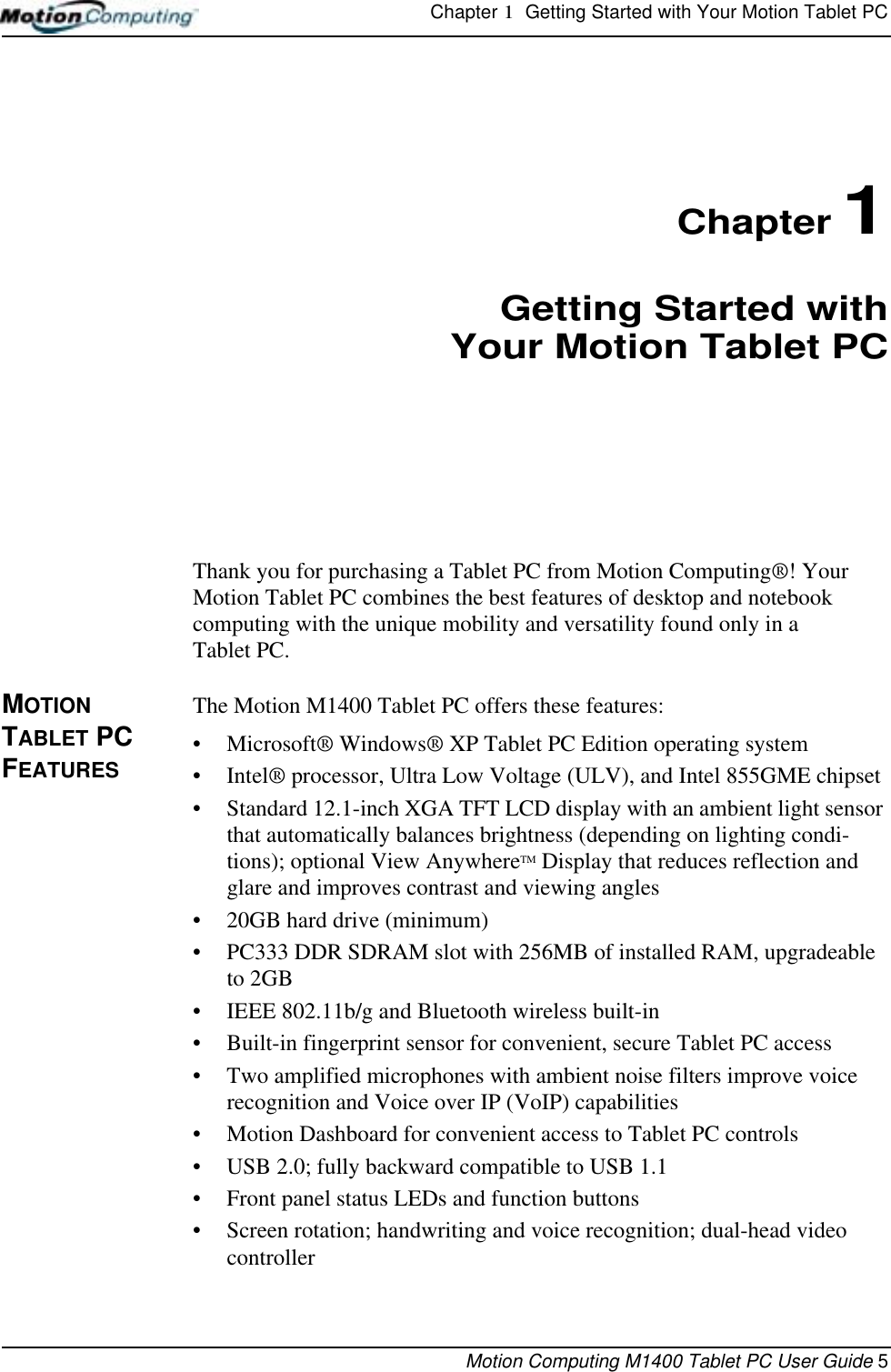 Chapter 1  Getting Started with Your Motion Tablet PCMotion Computing M1400 Tablet PC User Guide 5Chapter 1Getting Started withYour Motion Tablet PCThank you for purchasing a Tablet PC from Motion Computing®! Your Motion Tablet PC combines the best features of desktop and notebook computing with the unique mobility and versatility found only in a Tablet PC.MOTION TABLET PC FEATURESThe Motion M1400 Tablet PC offers these features:•Microsoft® Windows® XP Tablet PC Edition operating system•Intel® processor, Ultra Low Voltage (ULV), and Intel 855GME chipset• Standard 12.1-inch XGA TFT LCD display with an ambient light sensor that automatically balances brightness (depending on lighting condi-tions); optional View AnywhereTM Display that reduces reflection and glare and improves contrast and viewing angles• 20GB hard drive (minimum)• PC333 DDR SDRAM slot with 256MB of installed RAM, upgradeable to 2GB• IEEE 802.11b/g and Bluetooth wireless built-in• Built-in fingerprint sensor for convenient, secure Tablet PC access• Two amplified microphones with ambient noise filters improve voice recognition and Voice over IP (VoIP) capabilities• Motion Dashboard for convenient access to Tablet PC controls• USB 2.0; fully backward compatible to USB 1.1• Front panel status LEDs and function buttons• Screen rotation; handwriting and voice recognition; dual-head video controller