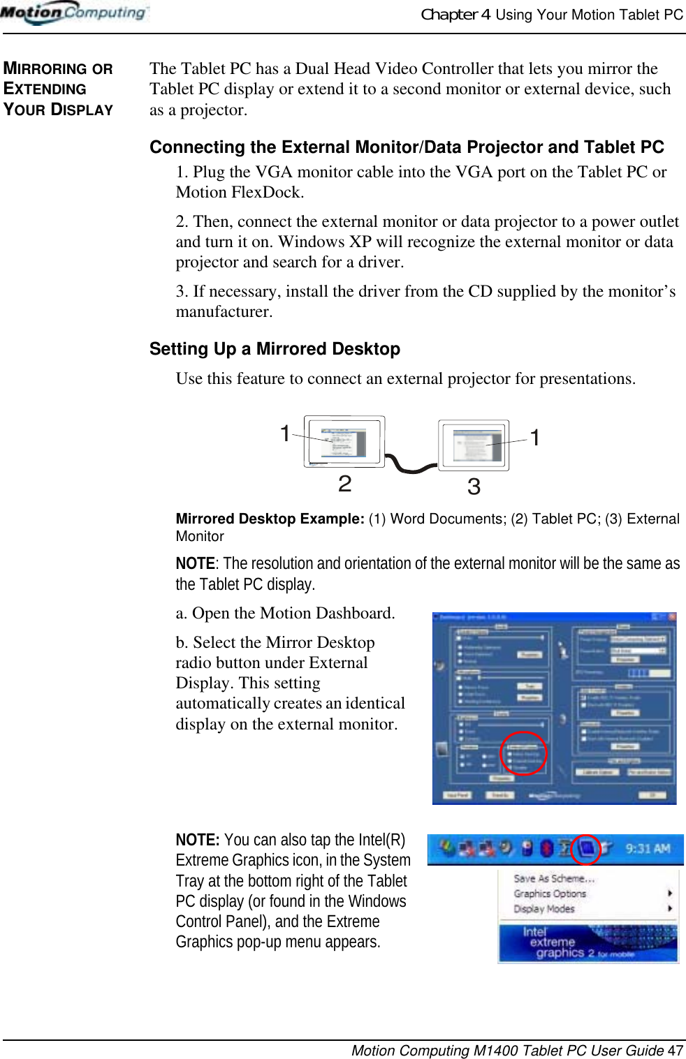 Chapter 4  Using Your Motion Tablet PCMotion Computing M1400 Tablet PC User Guide 47MIRRORING OR EXTENDING YOUR DISPLAYThe Tablet PC has a Dual Head Video Controller that lets you mirror the Tablet PC display or extend it to a second monitor or external device, such as a projector. Connecting the External Monitor/Data Projector and Tablet PC1. Plug the VGA monitor cable into the VGA port on the Tablet PC or Motion FlexDock. 2. Then, connect the external monitor or data projector to a power outlet and turn it on. Windows XP will recognize the external monitor or data projector and search for a driver. 3. If necessary, install the driver from the CD supplied by the monitor’s manufacturer.Setting Up a Mirrored DesktopUse this feature to connect an external projector for presentations.Mirrored Desktop Example: (1) Word Documents; (2) Tablet PC; (3) External MonitorNOTE: The resolution and orientation of the external monitor will be the same as the Tablet PC display.a. Open the Motion Dashboard.b. Select the Mirror Desktop radio button under External Display. This setting automatically creates an identical display on the external monitor.NOTE: You can also tap the Intel(R) Extreme Graphics icon, in the System Tray at the bottom right of the Tablet PC display (or found in the Windows Control Panel), and the Extreme Graphics pop-up menu appears.1231