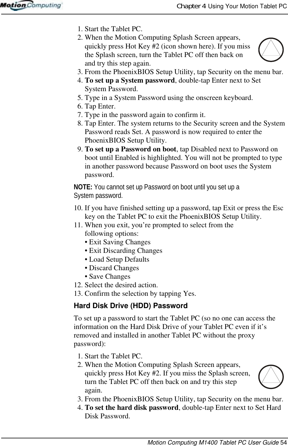Chapter 4  Using Your Motion Tablet PCMotion Computing M1400 Tablet PC User Guide 541. Start the Tablet PC.2. When the Motion Computing Splash Screen appears, quickly press Hot Key #2 (icon shown here). If you miss the Splash screen, turn the Tablet PC off then back on and try this step again.3. From the PhoenixBIOS Setup Utility, tap Security on the menu bar.4. To set up a System password, double-tap Enter next to Set System Password.5. Type in a System Password using the onscreen keyboard. 6. Tap Enter.7. Type in the password again to confirm it. 8. Tap Enter. The system returns to the Security screen and the System Password reads Set. A password is now required to enter the PhoenixBIOS Setup Utility.9. To set up a Password on boot, tap Disabled next to Password on boot until Enabled is highlighted. You will not be prompted to type in another password because Password on boot uses the System password. NOTE: You cannot set up Password on boot until you set up a System password.10. If you have finished setting up a password, tap Exit or press the Esc key on the Tablet PC to exit the PhoenixBIOS Setup Utility.11. When you exit, you’re prompted to select from the following options:• Exit Saving Changes• Exit Discarding Changes• Load Setup Defaults•Discard Changes• Save Changes12. Select the desired action.13. Confirm the selection by tapping Yes.Hard Disk Drive (HDD) PasswordTo set up a password to start the Tablet PC (so no one can access the information on the Hard Disk Drive of your Tablet PC even if it’s removed and installed in another Tablet PC without the proxy password):1. Start the Tablet PC.2. When the Motion Computing Splash Screen appears, quickly press Hot Key #2. If you miss the Splash screen, turn the Tablet PC off then back on and try this step again.3. From the PhoenixBIOS Setup Utility, tap Security on the menu bar.4. To set the hard disk password, double-tap Enter next to Set Hard Disk Password.