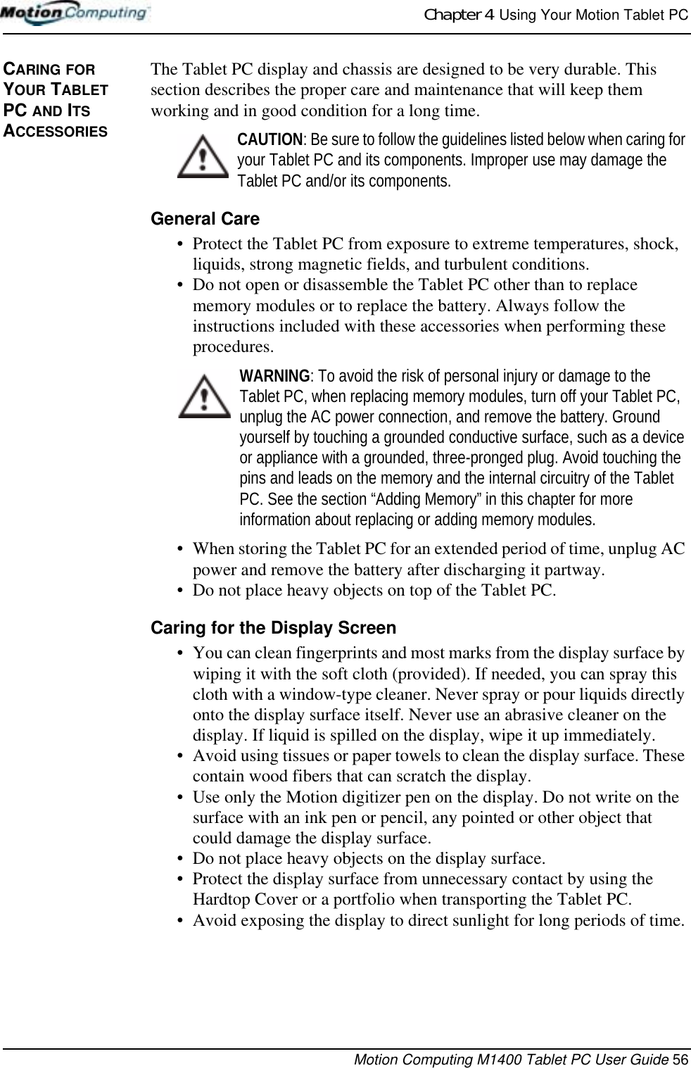 Chapter 4  Using Your Motion Tablet PCMotion Computing M1400 Tablet PC User Guide 56CARING FOR YOUR TABLET PC AND ITS ACCESSORIESThe Tablet PC display and chassis are designed to be very durable. This section describes the proper care and maintenance that will keep them working and in good condition for a long time. CAUTION: Be sure to follow the guidelines listed below when caring for your Tablet PC and its components. Improper use may damage the Tablet PC and/or its components. General Care• Protect the Tablet PC from exposure to extreme temperatures, shock, liquids, strong magnetic fields, and turbulent conditions.• Do not open or disassemble the Tablet PC other than to replace memory modules or to replace the battery. Always follow the instructions included with these accessories when performing these procedures.WARNING: To avoid the risk of personal injury or damage to the Tablet PC, when replacing memory modules, turn off your Tablet PC, unplug the AC power connection, and remove the battery. Ground yourself by touching a grounded conductive surface, such as a device or appliance with a grounded, three-pronged plug. Avoid touching the pins and leads on the memory and the internal circuitry of the Tablet PC. See the section “Adding Memory” in this chapter for more information about replacing or adding memory modules.• When storing the Tablet PC for an extended period of time, unplug AC power and remove the battery after discharging it partway.• Do not place heavy objects on top of the Tablet PC.Caring for the Display Screen• You can clean fingerprints and most marks from the display surface by wiping it with the soft cloth (provided). If needed, you can spray this cloth with a window-type cleaner. Never spray or pour liquids directly onto the display surface itself. Never use an abrasive cleaner on the display. If liquid is spilled on the display, wipe it up immediately.• Avoid using tissues or paper towels to clean the display surface. These contain wood fibers that can scratch the display.• Use only the Motion digitizer pen on the display. Do not write on the surface with an ink pen or pencil, any pointed or other object that could damage the display surface.• Do not place heavy objects on the display surface.• Protect the display surface from unnecessary contact by using the Hardtop Cover or a portfolio when transporting the Tablet PC.• Avoid exposing the display to direct sunlight for long periods of time.