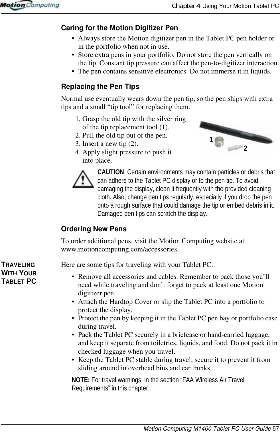 Chapter 4  Using Your Motion Tablet PCMotion Computing M1400 Tablet PC User Guide 57Caring for the Motion Digitizer Pen• Always store the Motion digitizer pen in the Tablet PC pen holder or in the portfolio when not in use. • Store extra pens in your portfolio. Do not store the pen vertically on the tip. Constant tip pressure can affect the pen-to-digitizer interaction.• The pen contains sensitive electronics. Do not immerse it in liquids. Replacing the Pen TipsNormal use eventually wears down the pen tip, so the pen ships with extra tips and a small “tip tool” for replacing them. 1. Grasp the old tip with the silver ring of the tip replacement tool (1).2. Pull the old tip out of the pen.3. Insert a new tip (2).4. Apply slight pressure to push it into place.CAUTION: Certain environments may contain particles or debris that can adhere to the Tablet PC display or to the pen tip. To avoid damaging the display, clean it frequently with the provided cleaning cloth. Also, change pen tips regularly, especially if you drop the pen onto a rough surface that could damage the tip or embed debris in it. Damaged pen tips can scratch the display.Ordering New PensTo order additional pens, visit the Motion Computing website at www.motioncomputing.com/accessories. TRAVELING WITH YOUR  TABLET PCHere are some tips for traveling with your Tablet PC:• Remove all accessories and cables. Remember to pack those you’ll need while traveling and don’t forget to pack at least one Motion digitizer pen. • Attach the Hardtop Cover or slip the Tablet PC into a portfolio to protect the display.• Protect the pen by keeping it in the Tablet PC pen bay or portfolio case during travel.• Pack the Tablet PC securely in a briefcase or hand-carried luggage, and keep it separate from toiletries, liquids, and food. Do not pack it in checked luggage when you travel.• Keep the Tablet PC stable during travel; secure it to prevent it from sliding around in overhead bins and car trunks.NOTE: For travel warnings, in the section “FAA Wireless Air Travel Requirements” in this chapter.2 1-