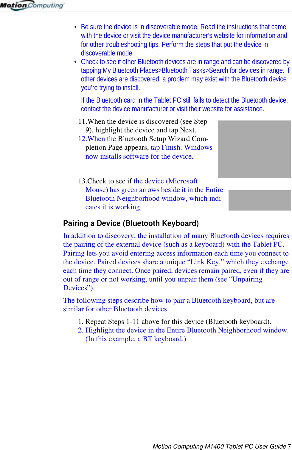 Motion Computing M1400 Tablet PC User Guide 7• Be sure the device is in discoverable mode. Read the instructions that came with the device or visit the device manufacturer’s website for information and for other troubleshooting tips. Perform the steps that put the device in discoverable mode.• Check to see if other Bluetooth devices are in range and can be discovered by tapping My Bluetooth Places&gt;Bluetooth Tasks&gt;Search for devices in range. If other devices are discovered, a problem may exist with the Bluetooth device you’re trying to install.If the Bluetooth card in the Tablet PC still fails to detect the Bluetooth device, contact the device manufacturer or visit their website for assistance.11.When the device is discovered (see Step 9), highlight the device and tap Next. 12.When the Bluetooth Setup Wizard Com-pletion Page appears, tap Finish. Windows now installs software for the device.13.Check to see if the device (Microsoft Mouse) has green arrows beside it in the Entire Bluetooth Neighborhood window, which indi-cates it is working.Pairing a Device (Bluetooth Keyboard) In addition to discovery, the installation of many Bluetooth devices requires the pairing of the external device (such as a keyboard) with the Tablet PC. Pairing lets you avoid entering access information each time you connect to the device. Paired devices share a unique “Link Key,” which they exchange each time they connect. Once paired, devices remain paired, even if they are out of range or not working, until you unpair them (see “Unpairing Devices”).The following steps describe how to pair a Bluetooth keyboard, but are similar for other Bluetooth devices.1. Repeat Steps 1-11 above for this device (Bluetooth keyboard).2. Highlight the device in the Entire Bluetooth Neighborhood window. (In this example, a BT keyboard.) 