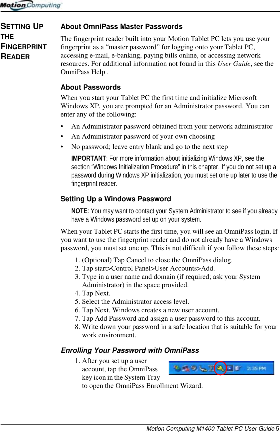 Motion Computing M1400 Tablet PC User Guide 5SETTING UP THE FINGERPRINT READER About OmniPass Master PasswordsThe fingerprint reader built into your Motion Tablet PC lets you use your fingerprint as a “master password” for logging onto your Tablet PC, accessing e-mail, e-banking, paying bills online, or accessing network resources. For additional information not found in this User Guide, see the OmniPass Help .About PasswordsWhen you start your Tablet PC the first time and initialize Microsoft Windows XP, you are prompted for an Administrator password. You can enter any of the following:• An Administrator password obtained from your network administrator• An Administrator password of your own choosing• No password; leave entry blank and go to the next stepIMPORTANT: For more information about initializing Windows XP, see the section “Windows Initialization Procedure” in this chapter. If you do not set up a password during Windows XP initialization, you must set one up later to use the fingerprint reader. Setting Up a Windows PasswordNOTE: You may want to contact your System Administrator to see if you already have a Windows password set up on your system. When your Tablet PC starts the first time, you will see an OmniPass login. If you want to use the fingerprint reader and do not already have a Windows password, you must set one up. This is not difficult if you follow these steps:1. (Optional) Tap Cancel to close the OmniPass dialog.2. Tap start&gt;Control Panel&gt;User Accounts&gt;Add. 3. Type in a user name and domain (if required; ask your System Administrator) in the space provided.4. Tap Next.5. Select the Administrator access level.6. Tap Next. Windows creates a new user account.7. Tap Add Password and assign a user password to this account.8. Write down your password in a safe location that is suitable for your work environment.Enrolling Your Password with OmniPass1. After you set up a user account, tap the OmniPass key icon in the System Tray to open the OmniPass Enrollment Wizard. 