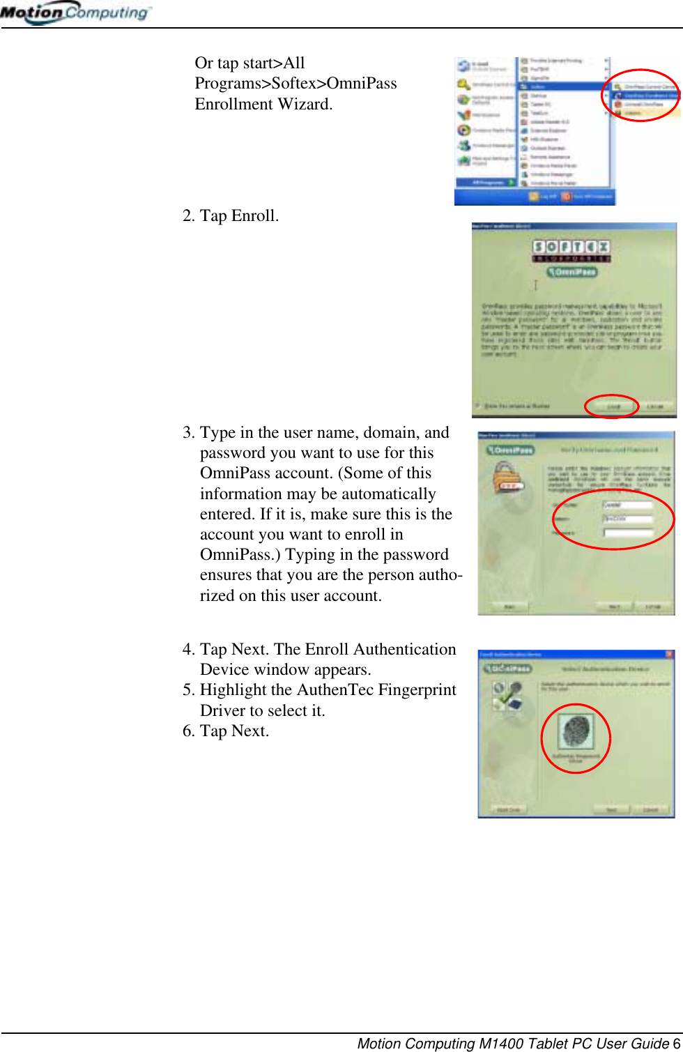 Motion Computing M1400 Tablet PC User Guide 6Or tap start&gt;All Programs&gt;Softex&gt;OmniPass Enrollment Wizard.2. Tap Enroll.3. Type in the user name, domain, and password you want to use for this OmniPass account. (Some of this information may be automatically entered. If it is, make sure this is the account you want to enroll in OmniPass.) Typing in the password ensures that you are the person autho-rized on this user account.4. Tap Next. The Enroll Authentication Device window appears.5. Highlight the AuthenTec Fingerprint Driver to select it. 6. Tap Next.